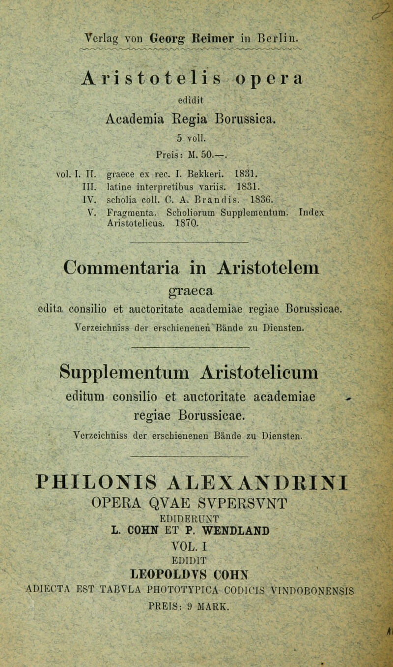 Aristotelis opera edidit Academia Regia Borussica, 5 voll. Preis: M. 50.—. vol. I. II. graece ex rec. I. Bekkeri. 1831. III. latine interpretibus variis. 1831. IV. scholia coli. C. A. Brandis. 183G. V. Fragmenta. Scholioriim Supplementum. Index Äristotelicus. 1870. Commentaria in Aristotelem graeca edita consilio et auctoritate academiae regiae Boru.ssicae. Verzeichniss der erschienenen Bände zu Diensten. Supplementum Aristotelicum editum consilio et auctoritate academiae regiae Borussicae. Verzeichniss der erschienenen Bände zu Diensten. PHILONIS ALEXANDRINI OPERA QVAE SVPERSVNT EDIDERÜNT 1. COHN ET P. WENDLAND VOL. I EDIDIT LEOPOLDVS COHN ADIECTA EST TABVLA PnOTOTYPlCA CODICIS VINDOBONENSIS PREIS: 9 MARK.