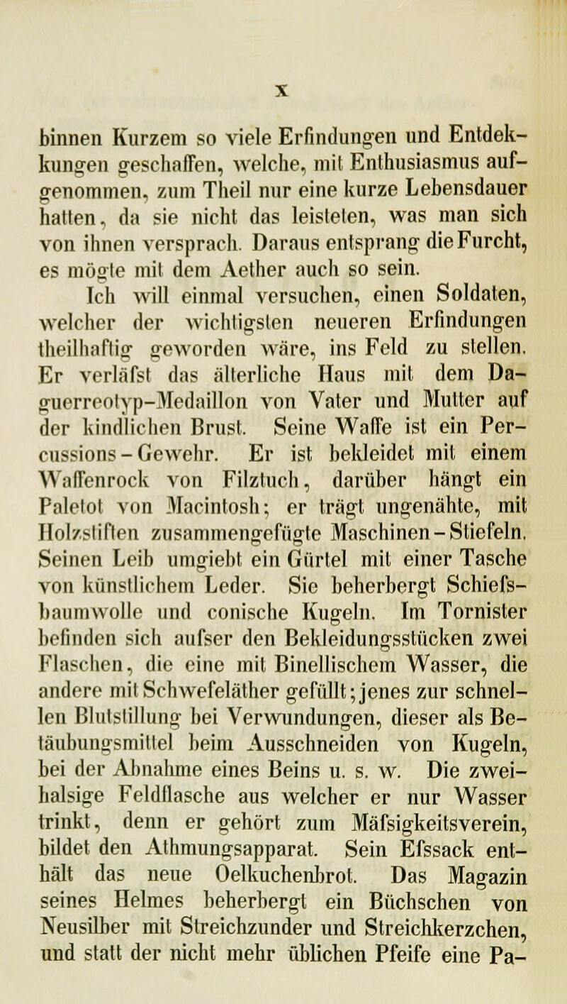 binnen Kurzem so viele Erfindungen und Entdek- kungen geschaffen, welche, mit Enthusiasmus auf- genommen, zum Theil nur eine kurze Lebensdauer hatten, da sie nicht das leisteten, was man sich von ihnen versprach. Daraus entsprang die Furcht, es mögte mit dem Aether auch so sein. Ich will einmal versuchen, einen Soldaten, welcher der wichtigsten neueren Erfindungen theilhaftig geworden wäre, ins Feld zu stellen. Er verläfst das älterliche Haus mit dem Da- guerreotyp-Medaillon von Vater und Mutter auf der kindlichen Brust. Seine Waffe ist ein Per- cussions - Gewehr. Er ist bekleidet mit einem Waffenrock von Filztuch, darüber hängt ein Paletot von Macintosh; er trägt ungenähte, mit Holzstiften zusammengefügte Maschinen-Stiefeln. Seinen Leib umgiebt ein Gürtel mit einer Tasche von künstlichem Leder. Sie beherbergt Schiefs- bauniwolle und conische Kugeln. Im Tornister befinden sich aufser den Bekleidungsstücken zwei Flaschen, die eine mit Binellischem Wasser, die andere mit Schwefeläther gefüllt; jenes zur schnel- len Blutstillung bei Verwundungen, dieser als Be- täubungsmittel beim Ausschneiden von Kugeln, bei der Almahme eines Beins u. s. w. Die zwei- halsige Feldflasche aus welcher er nur Wasser trinkt, denn er gehört zum Mäfsigkeitsverein, bildet den Athmungsapparat. Sein Efssack ent- hält das neue Oelkuchenbrot. Das Magazin seines Helmes beherbergt ein Büchschen von Neusilber mit Streichzunder und Streichkerzchen, und statt der nicht mehr üblichen Pfeife eine Pa-