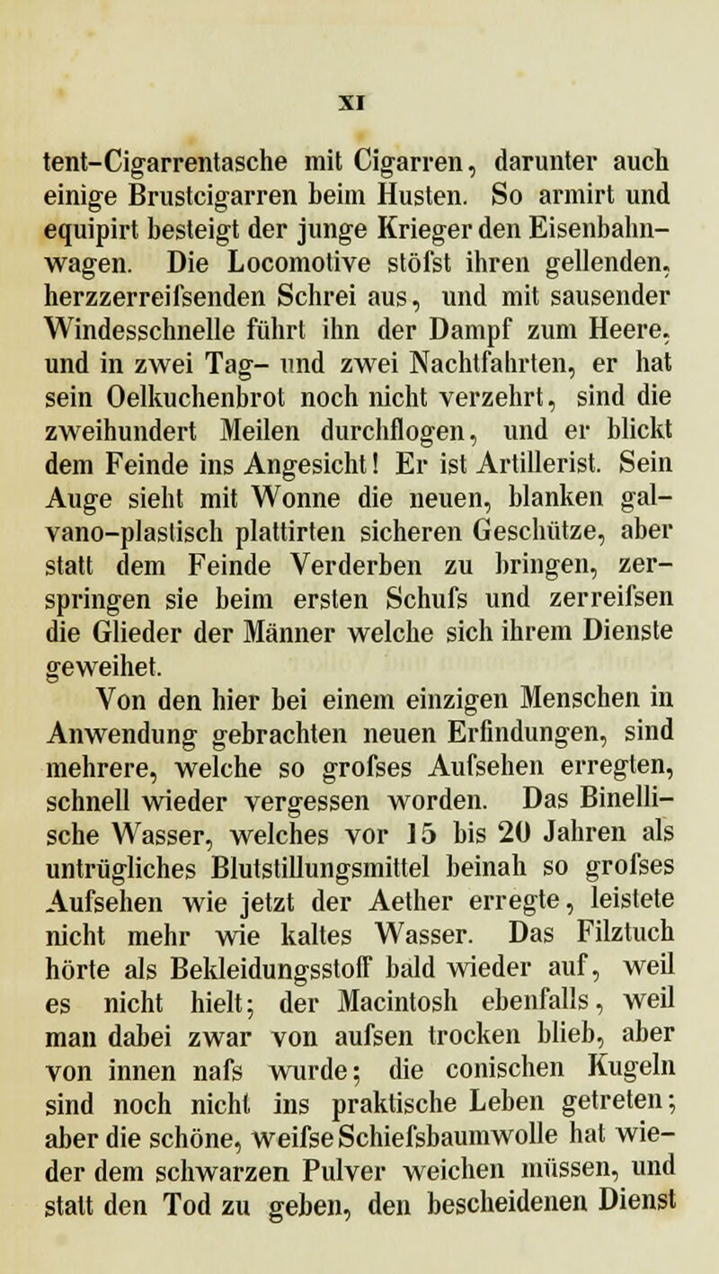 tent-Cigarrentasche mit Cigarren, darunter auch einige Brustcigarren beim Husten. So armirt und equipirt besteigt der junge Krieger den Eisenbahn- wagen. Die Locomotive stöfst ihren gellenden, herzzer reifsenden Schrei aus, und mit sausender Windesschnelle führt ihn der Dampf zum Heere, und in zwei Tag- und zwei Nachtfahrten, er hat sein Oelkuchenbrot noch nicht verzehrt, sind die zweihundert Meilen durchflogen, und er blickt dem Feinde ins Angesicht! Er ist Artillerist. Sein Auge sieht mit Wonne die neuen, blanken gal- vano-plastisch plattirten sicheren Geschütze, aber statt dem Feinde Verderben zu bringen, zer- springen sie beim ersten Schufs und zerreifsen die Glieder der Männer welche sich ihrem Dienste geweihet. Von den hier bei einem einzigen Menschen in Anwendung gebrachten neuen Erfindungen, sind mehrere, welche so grofses Aufsehen erregten, schnell wieder vergessen worden. Das Binelli- sche Wasser, welches vor 15 bis 20 Jahren als untrügliches Blutstillungsmittel beinah so grofses Aufsehen wie jetzt der Aether erregte, leistete nicht mehr wie kaltes Wasser. Das Filztuch hörte als Bekleidungsstoff bald wieder auf, weil es nicht hielt; der Macintosh ebenfalls, weil man dabei zwar von aufsen trocken blieb, aber von innen nafs wurde; die conischen Kugeln sind noch nicht ins praktische Leben getreten; aber die schöne, weifse Schiefsbaumwolle hat wie- der dem schwarzen Pulver weichen müssen, und statt den Tod zu geben, den bescheidenen Dienst