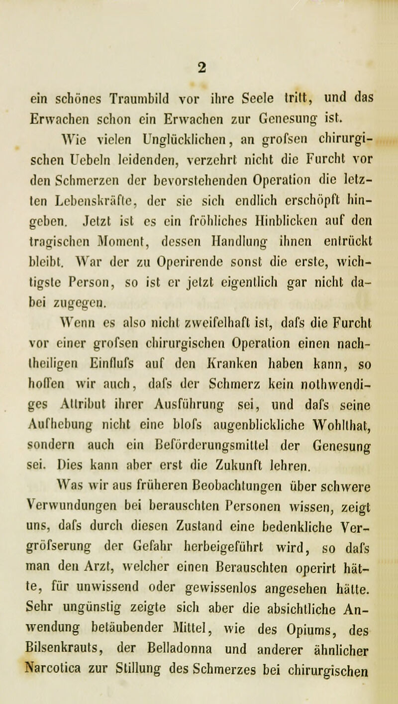 ein schönes Traumbild vor ihre Seele tritt, und das Erwachen schon ein Erwachen zur Genesung ist. Wie vielen Unglücklichen, an grofsen chirurgi- schen Uebeln leidenden, verzehrt nicht die Furcht vor den Schmerzen der bevorstehenden Operation die letz- ten Lebenskräfte, der sie sich endlich erschöpft hin- geben. Jetzt ist es ein fröhliches Hinblicken auf den tragischen Moment, dessen Handlung ihnen entrückt bleibt. War der zu Operirende sonst die erste, wich- tigste Person, so ist er jetzt eigentlich gar nicht da- bei zugegen. Wenn es also nicht zweifelhaft ist, dafs die Furcht vor einer grofsen chirurgischen Operation einen nach- teiligen Einflufs auf den Kranken haben kann, so hoffen wir auch, dafs der Schmerz kein notwendi- ges Attribut ihrer Ausführung sei, und dafs seine Aufhebung nicht eine hlofs augenblickliche Wohllhat, sondern auch ein Beförderungsmittel der Genesung sei. Dies kann aber erst die Zukunft lehren. Was wir aus früheren Beobachtungen über schwere Verwundungen bei berauschten Personen wissen, zeigt uns, dafs durch diesen Zustand eine bedenkliche Ver- gröfserung der Gefahr herbeigeführt wird, so dafs man den Arzt, welcher einen Berauschten operirt hät- te, für unwissend oder gewissenlos angesehen hätte. Sehr ungünstig zeigte sich aber die absichtliche An- wendung betäubender Mittel, wie des Opiums, des Bilsenkrauts, der Belladonna und anderer ähnlicher Narcotica zur Stillung des Schmerzes bei chirurgischen