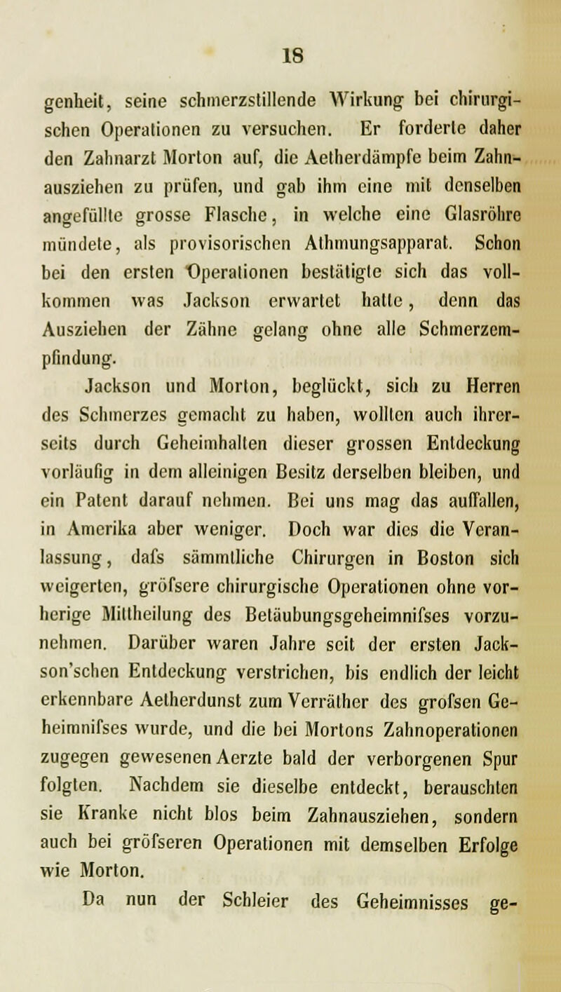 genheit, seine schmerzstillende Wirkung bei chirurgi- schen Operationen zu versuchen. Er forderte daher den Zahnarzt Morton auf, die Aetherdämpfe beim Zahn- ausziehen zu prüfen, und gab ihm eine mit denselben angefüllte grosse Flasche, in welche eine Glasröhre mündete, als provisorischen Athmungsapparat. Schon bei den ersten Operationen bestätigte sich das voll- kommen was Jackson erwartet hatte, denn das Ausziehen der Zähne gelang ohne alle Schmerzem- pfindung. Jackson und Morton, beglückt, sich zu Herren des Schmerzes gemacht zu haben, wollten auch ihrer- seits durch Geheimhalten dieser grossen Entdeckung vorläufig in dem alleinigen Besitz derselben bleiben, und ein Patent darauf nehmen. Bei uns mag das auffallen, in Amerika aber weniger. Doch war dies die Veran- lassung , dafs sämmlliche Chirurgen in Boston sich weigerten, gröfsere chirurgische Operationen ohne vor- herige Mittheilung des Beläubungsgeheimnifses vorzu- nehmen. Darüber waren Jahre seit der ersten Jack- son'schen Entdeckung verstrichen, bis endlich der leicht erkennbare Aetherdunst zum Vcrräther des grofsen Ge- heimnifses wurde, und die bei Mortons Zahnoperationen zugegen gewesenen Aerzte bald der verborgenen Spur folgten. Nachdem sie dieselbe entdeckt, berauschten sie Kranke nicht blos beim Zahnausziehen, sondern auch bei gröfseren Operationen mit demselben Erfolge wie Morton. Da nun der Schleier des Geheimnisses ge-