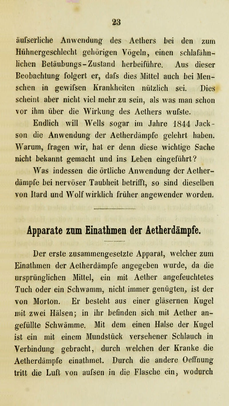 äufserliclie Anwendung des Aelhers bei den zum Hühncrgeschlecht gehörigen Vögeln, einen schlafähn- lichen Beläubungs-Zustand herbeiführe. Aus dieser Beobachtung folgert er, dafs dies Mittel auch bei Men- schen in gewifsen Krankheiten nützlich sei. Dies scheint aber nicht viel mehr zu sein, als was man schon vor ihm über die Wirkung des Aethers wufste. Endlich will Wells sogar im Jahre 1844 Jack- son die Anwendung der Aetherdämpfe gelehrt haben. Warum, fragen wir, hat er denn diese wichtige Sache nicht bekannt gemacht und ins Leben eingeführt? Was indessen die örtliche Anwendung der Aether- dämpfe bei nervöser Taubheit betrifft, so sind dieselben von Itard und Wolf wirklich früher angewender worden. Apparate zum Einathmen der Aetherdämpfe. Der erste zusammengesetzte Apparat, welcher zum Einathmen der Aetherdämpfe angegeben wurde, da die ursprünglichen Mittel, ein mit Aether angefeuchtetes Tuch oder ein Schwamm, nicht immer genügten, ist der von Morton. Er besieht aus einer gläsernen Kugel mit zwei Hälsen; in ihr befinden sich mit Aether an- gefüllte Schwämme. Mit dem einen Halse der Kugel ist ein mit einem Mundstück versehener Schlauch in Verbindung gebracht, durch welchen der Kranke die Aetherdämpfe einathmet. Durch die andere Oeffnung tritt die Luft von aufsen in die Flasche ein, wodurch