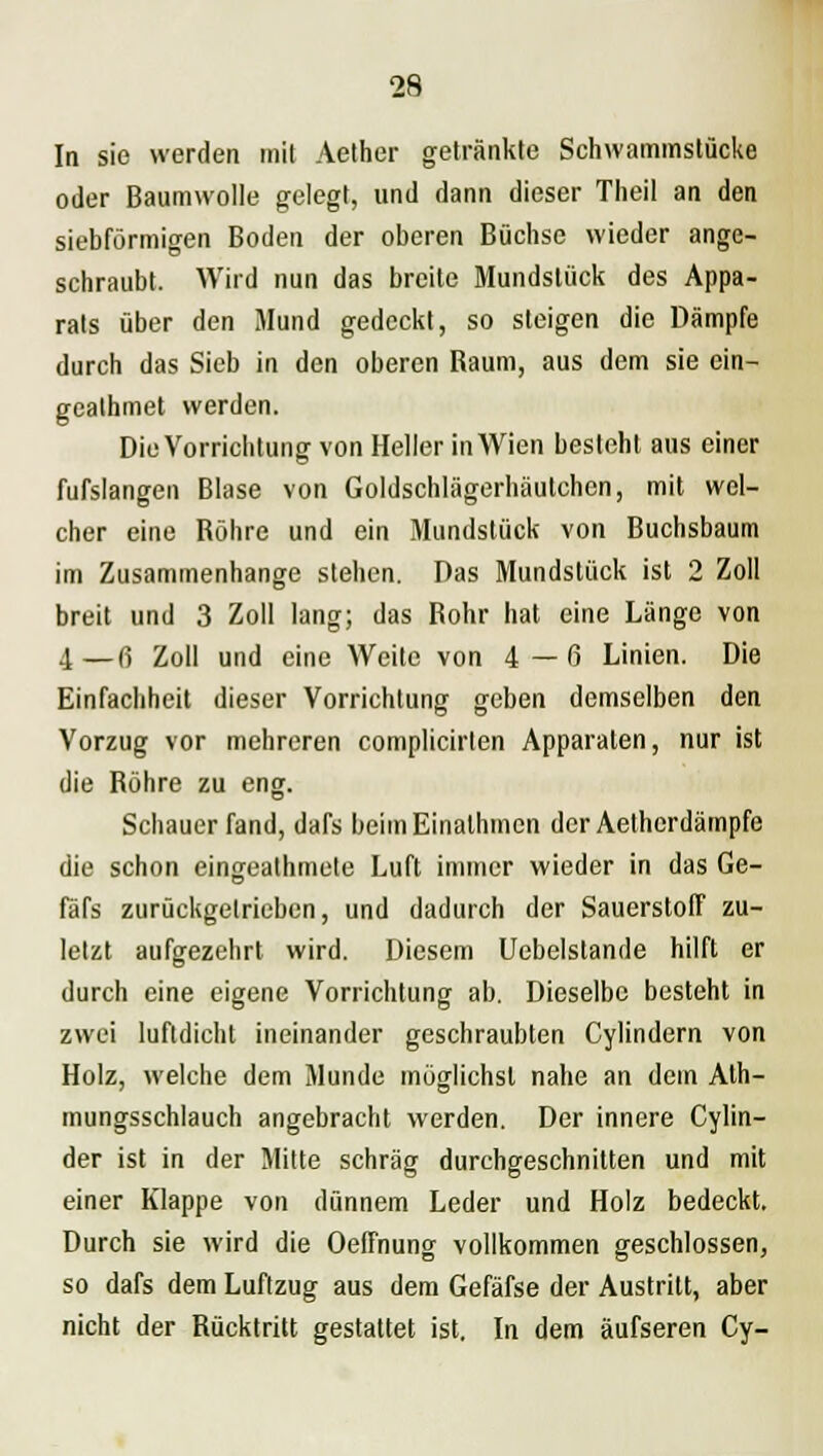 In sie werden mit Aether getränkte Schwammstücke oder Baumwolle gelegt, und dann dieser Theil an den siebförmigen Boden der oberen Büchse wieder ange- schraubt. Wird nun das breite Mundstück des Appa- rats über den Mund gedeckt, so steigen die Dämpfe durch das Sieb in den oberen Baum, aus dem sie ein- geathmet werden. Die Vorrichtung von Heller in Wien besieht aus einer fufslangen Blase von Goldschlägerhäutchen, mit wel- cher eine Bohre und ein Mundstück von Buchsbaum im Zusammenhange stehen. Das Mundstück ist 2 Zoll breit und 3 Zoll lang; das Bohr hat eine Länge von 4—ß Zoll und eine Weite von 4—0 Linien. Die Einfachheit dieser Vorrichtung geben demselben den Vorzug vor mehreren complicirlen Apparaten, nur ist die Bohre zu eng. Schauer fand, dafs beimEinathmen der Aethcrdämpfe die schon eingealhmete Luft immer wieder in das Ge- fäfs zurückgetrieben, und dadurch der Sauerstoff zu- letzt aufgezehrt wird. Diesem Uebelstande hilft er durch eine eigene Vorrichtung ab. Dieselbe besteht in zwei luftdicht ineinander geschraubten Cylindern von Holz, welche dem Munde möglichst nahe an dem Ath- mungsschlauch angebracht werden. Der innere Cylin- der ist in der Mitte schräg durchgeschnitten und mit einer Klappe von dünnem Leder und Holz bedeckt. Durch sie wird die Oeffnung vollkommen geschlossen, so dafs dem Luftzug aus dem Gefäfse der Austritt, aber nicht der Bücktritt gestattet ist. In dem äufseren Cy-