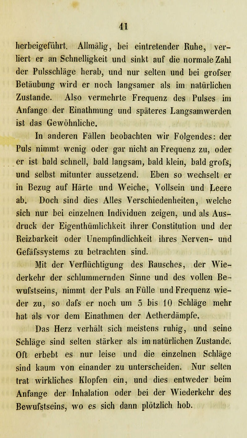 herbeigeführt. Allmälig, bei eintretender Ruhe, ver- liert er an Schnelligkeit und sinkt auf die normale Zahl der Pulsschlage herab, und nur selten und bei grofser Betäubung wird er noch langsamer als im natürlichen Zustande. Also vermehrte Frequenz des Pulses im Anfange der Einathmung und späteres Langsamwerden ist das Gewöhnliche. In anderen Fällen beobachten wir Folgendes: der Puls nimmt wenig oder gar nicht an Frequenz zu, oder er ist bald schnell, bald langsam, bald klein, bald grofs, und selbst mitunter aussetzend. Eben so wechselt er in Bezug auf Härte und Weiche, Vollsein und Leere ab. Doch sind dies Alles Verschiedenheiten, welche sich nur bei einzelnen Individuen zeigen, und als Aus- druck der Eigenthümlichkeit ihrer Constitution und der Reizbarkeit oder Unempfindlichkeit ihres Nerven- und Gefäfssystems zu betrachten sind. Mit der Verflüchtigung des Rausches, der Wie- derkehr der schlummernden Sinne und des vollen Be- wufstseins, nimmt der Puls an Fülle und Frequenz wie- der zu, so dafs er noch um 5 bis 10 Schläge mehr hat als vor dem Einathmen der Aetherdämpfe. Das Herz verhält sich meistens ruhig, und seine Schläge sind selten stärker als im natürlichen Zustande. Oft erbebt es nur leise und die einzelnen Schläge sind kaum von einander zu unterscheiden. Nur selten trat wirkliches Klopfen ein, und dies entweder beim Anfange der Inhalation oder bei der Wiederkehr des Bewufstseins, wo es sich dann plötzlich hob.