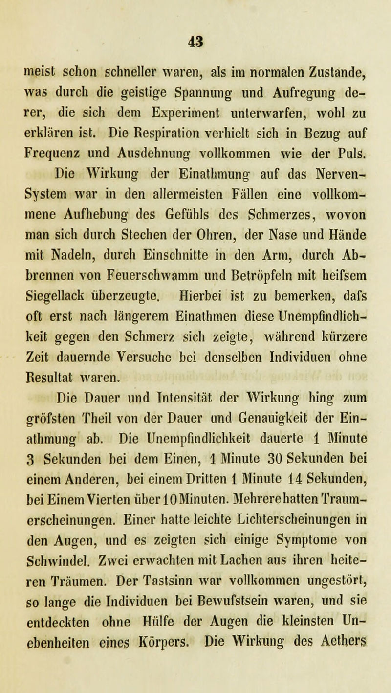 meist schon schneller waren, als im normalen Zustande, was durch die geistige Spannung und Aufregung de- rer, die sich dem Experiment unterwarfen, wohl zu erklären ist. Die Respiration verhielt sich in Bezug auf Frequenz und Ausdehnung vollkommen wie der Puls. Die Wirkung der Einathmung auf das Nerven- system war in den allermeisten Fällen eine vollkom- mene Aufhebung des Gefühls des Schmerzes, wovon man sich durch Stechen der Ohren, der Nase und Hände mit Nadeln, durch Einschnitte in den Arm, durch Ab- brennen von Feuerschwamm und Betröpfeln mit heifsem Siegellack überzeugte. Hierbei ist zu bemerken, dafs oft erst nach längerem Einathmen diese Unempfmdlich- keit gegen den Schmerz sich zeigte, während kürzere Zeit dauernde Versuche bei denselben Individuen ohne Resultat waren. Die Dauer und Intensität der Wirkung hing zum gröfsten Theil von der Dauer und Genauigkeit der Ein- athmung ab. Die Unempfindlichkeit dauerte 1 Minute 3 Sekunden bei dem Einen, 1 Minute 30 Sekunden bei einem Anderen, bei einem Dritten 1 Minute 14 Sekunden, bei Einem Vierten über 10 Minuten. Mehrere hatten Traum- erscheinungen. Einer hatte leichte Lichterscheinungen in den Augen, und es zeigten sich einige Symptome von Schwindel. Zwei erwachten mit Lachen aus ihren heite- ren Träumen. Der Tastsinn war vollkommen ungestört, so lange die Individuen bei Bewufstsein waren, und sie entdeckten ohne Hülfe der Augen die kleinsten Un- ebenheiten eines Körpers. Die Wirkung des Aethers