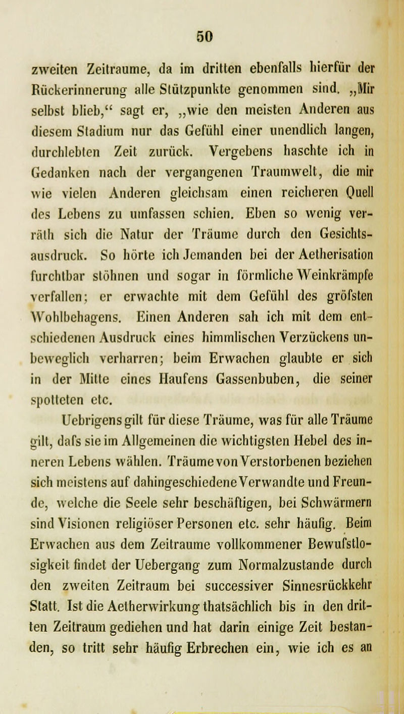 zweiten Zeiträume, da im dritten ebenfalls hierfür der Rückerinnerung alle Stützpunkte genommen sind. „Mir selbst blieb, sagt er, „wie den meisten Anderen aus diesem Stadium nur das Gefühl einer unendlich langen, durchlebten Zeit zurück. Vergebens haschte ich in Gedanken nach der vergangenen Traumwelt, die mir wie vielen Anderen gleichsam einen reicheren Quell des Lebens zu umfassen schien. Eben so wenig ver- räth sich die Natur der Träume durch den Gesichts- ausdiuck. So hörte ich Jemanden bei der Aetherisation furchtbar stöhnen und sogar in förmliche Weinkrämpfe verfallen; er erwachte mit dem Gefühl des gröfsten Wohlbehagens. Einen Anderen sah ich mit dem ent- schiedenen Ausdruck eines himmlischen Verzückens un- beweglich verharren; beim Erwachen glaubte er sich in der Mitte eines Haufens Gassenbuben, die seiner spotteten etc. Ucbrigens gilt für diese Träume, was für alle Träume gilt, dnfs sie im Allgemeinen die wichtigsten Hebel des in- neren Lebens wählen. Träume von Verstorbenen beziehen sich meistens auf dahingeschiedene Verwandte und Freun- de, welche die Seele sehr beschäftigen, bei Schwärmern sind Visionen religiöser Personen etc. sehr häufig. Beim Erwachen aus dem Zeiträume vollkommener Bewufstlo- sigkeit findet der Uebergang zum Normalzustande durch den zweiten Zeitraum bei successiver Sinnesrückkehr Statt. Ist die Aelherwirkung thatsächlich bis in den drit- ten Zeitraum gediehen und hat darin einige Zeit bestan- den, so tritt sehr häufig Erbrechen ein, wie ich es an