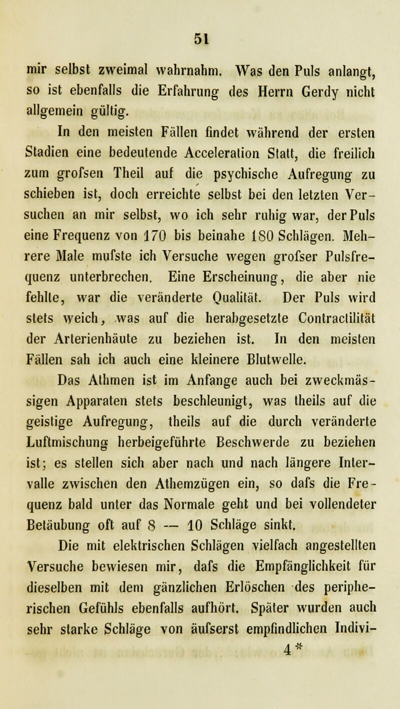 mir selbst zweimal wahrnahm. Was den Puls anlangt, so ist ebenfalls die Erfahrung des Herrn Gerdy nicht allgemein gültig. In den meisten Fällen findet während der ersten Stadien eine bedeutende Acceleralion Statt, die freilich zum grofsen Theil auf die psychische Aufregung zu schieben ist, doch erreichte selbst bei den letzten Ver- suchen an mir selbst, wo ich sehr ruhig war, der Puls eine Frequenz von 170 bis beinahe 180 Schlägen. Meh- rere Male mufste ich Versuche wegen grofser Pulsfre- quenz unterbrechen. Eine Erscheinung, die aber nie fehlte, war die veränderte Qualität. Der Puls wird stets weich, was auf die herabgesetzte Contraclilität der Arterienhäute zu beziehen ist. In den meisten Fällen sah ich auch eine kleinere Blutwelle. Das Athmen ist im Anfange auch bei zweckmäs- sigen Apparaten stets beschleunigt, was theils auf die geistige Aufregung, theils auf die durch veränderte Luftmischung herbeigeführte Beschwerde zu beziehen ist; es stellen sich aber nach und nach längere Inter- valle zwischen den Athemzügen ein, so dafs die Fre- quenz bald unter das Normale geht und bei vollendeter Betäubung oft auf 8 — 10 Schläge sinkt. Die mit elektrischen Schlägen vielfach angestellten Versuche bewiesen mir, dafs die Empfänglichkeit für dieselben mit dem gänzlichen Erlöschen des periphe- rischen Gefühls ebenfalls aufhört. Später wurden auch sehr starke Schläge von äufserst empfindlichen Indivi- 4*