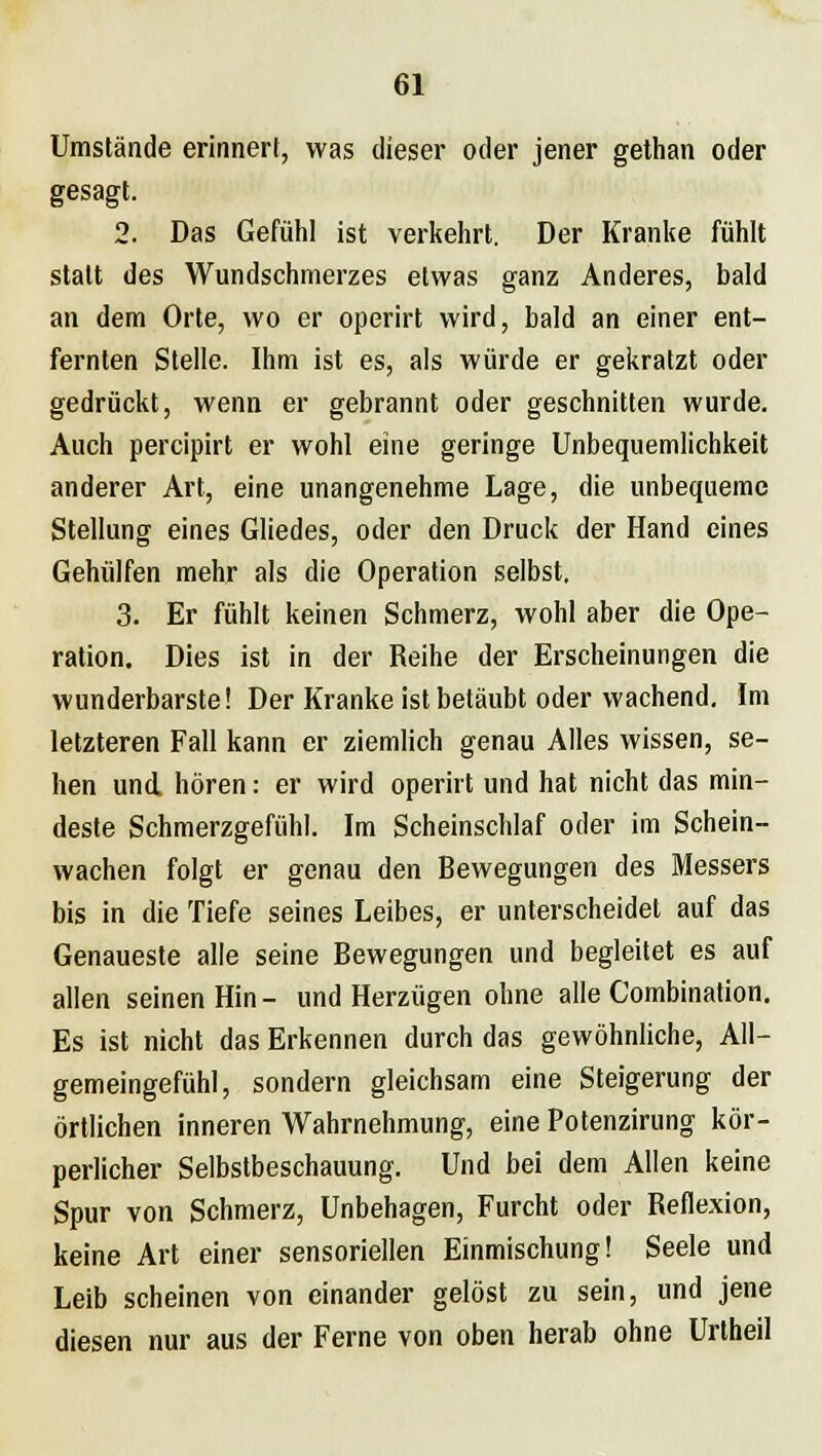 Umstände erinnert, was dieser oder jener gethan oder gesagt. 2. Das Gefühl ist verkehrt. Der Kranke fühlt statt des Wundschmerzes etwas ganz Anderes, bald an dem Orte, wo er operirt wird, bald an einer ent- fernten Stelle. Ihm ist es, als würde er gekratzt oder gedrückt, wenn er gebrannt oder geschnitten wurde. Auch percipirt er wohl eine geringe Unbequemlichkeit anderer Art, eine unangenehme Lage, die unbequeme Stellung eines Gliedes, oder den Druck der Hand eines Gehülfen mehr als die Operation selbst. 3. Er fühlt keinen Schmerz, wohl aber die Ope- ration. Dies ist in der Reihe der Erscheinungen die wunderbarste! Der Kranke ist betäubt oder wachend. Im letzteren Fall kann er ziemlich genau Alles wissen, se- hen und. hören: er wird operirt und hat nicht das min- deste Schmerzgefühl. Im Scheinschlaf oder im Schein- wachen folgt er genau den Bewegungen des Messers bis in die Tiefe seines Leibes, er unterscheidet auf das Genaueste alle seine Bewegungen und begleitet es auf allen seinen Hin- und Herzügen ohne alle Combination. Es ist nicht das Erkennen durch das gewöhnliche, All- gemeingefühl, sondern gleichsam eine Steigerung der örtlichen inneren Wahrnehmung, eine Potenzirung kör- perlicher Selbstbeschauung. Und bei dem Allen keine Spur von Schmerz, Unbehagen, Furcht oder Reflexion, keine Art einer sensoriellen Einmischung! Seele und Leib scheinen von einander gelöst zu sein, und jene diesen nur aus der Ferne von oben herab ohne Urtheil