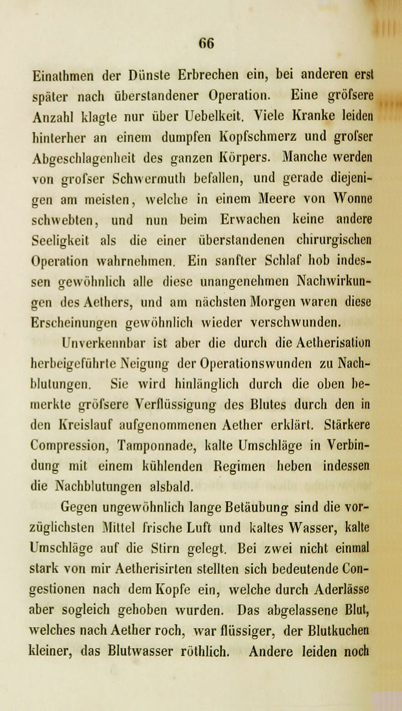 Einalhmen der Dünste Erbrechen ein, bei anderen erst später nach überstandener Operation. Eine gröfsere Anzahl klagte nur über Uebelkeit. Viele Kranke leiden hinterher an einem dumpfen Kopfschmerz und grol'ser Abgeschlagenheit des ganzen Körpers. Manche werden von grofser Schwermuth befallen, und gerade diejeni- gen am meisten, welche in einem Meere von Wonne schwebten, und nun beim Erwachen keine andere Seeligkeit als die einer überstandenen chirurgischen Operation wahrnehmen. Ein sanfter Schlaf hob indes- sen gewöhnlich alle diese unangenehmen Nachwirkun- gen des Aethers, und am nächsten Morgen waren diese Erscheinungen gewöhnlich wieder verschwunden. Unverkennbar ist aber die durch die Aetherisalion herbeigeführte Neigung der Operationswunden yai Nach- blutungen. Sie wird hinlänglich durch die oben be- merkte gröfsere Verflüssigung des Blutes durch den in den Kreislauf aufgenommenen Aelher erklärt. Stärkere Compression, Tamponnade, kalte Umschläge in Verbin- dung mit einem kühlenden Regimen heben indessen die Nachblutungen alsbald. Gegen ungewöhnlich lange Betäubung sind die vor- züglichsten Mittel frische Luft und kaltes Wasser, kalte Umschläge auf die Stirn gelegt. Bei zwei nicht einmal stark von mir Aetherisirten stellten sich bedeutende Con- gestionen nach dem Kopfe ein, welche durch Aderlässe aber sogleich gehoben wurden. Das abgelassene Blut, welches nach Aelher roch, war flüssiger, der Blutkuchen kleiner, das Blutwasser röthlich. Andere leiden noch