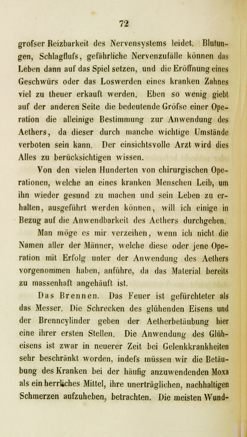 grofser Reizbarkeit des Nervensystems leidet. Blutun- gen, Schlagfiufs, gefährliche Nervenzufälle können das Leben dann auf das Spiel setzen, und die Eröffnung eines Geschwürs oder das Loswerden eines kranken Zahnes viel zu theuer erkauft werden. Eben so wenig giebl auf der anderen Seite die bedeutende Gröfse einer Ope- ration die alleinige Bestimmung zur Anwendung des Aethers, da dieser durch manche wichtige Umstände verboten sein kann. Der einsichtsvolle Arzt wird dies Alles zu berücksichtigen wissen. Von den vielen Hunderten von chirurgischen Ope- rationen, welche an eines kranken Menschen Leib, um ihn wieder gesund zu machen und sein Leben zu er- halten, ausgeführt werden können, will ich einige in Bezug auf die Anwendbarkeit des Aethers durchgehen. Man möge es mir verzeihen, wenn ich nicht die Namen aller der Männer, welche diese oder jene Ope- ration mit Erfolg unter der Anwendung des Aethers vorgenommen haben, anführe, da das Material bereits zu massenhaft angehäuft ist. Das Brennen. Das Feuer ist gefürchleter als das Messer. Die Schrecken des glühenden Eisens und der Brenncylinder geben der Aetherbetäubung hier eine ihrer ersten Stellen. Die Anwendung des Glüh- eisens ist zwar in neuerer Zeit bei Gelenkkrankheiten sehr beschränkt worden, indefs müssen wir die Betäu- bung des Kranken bei der häußg anzuwendenden Moxa als ein herrliches Mittel, ihre unerträglichen, nachhaltigen Schmerzen aufzuheben, betrachten. Die meisten Wund-