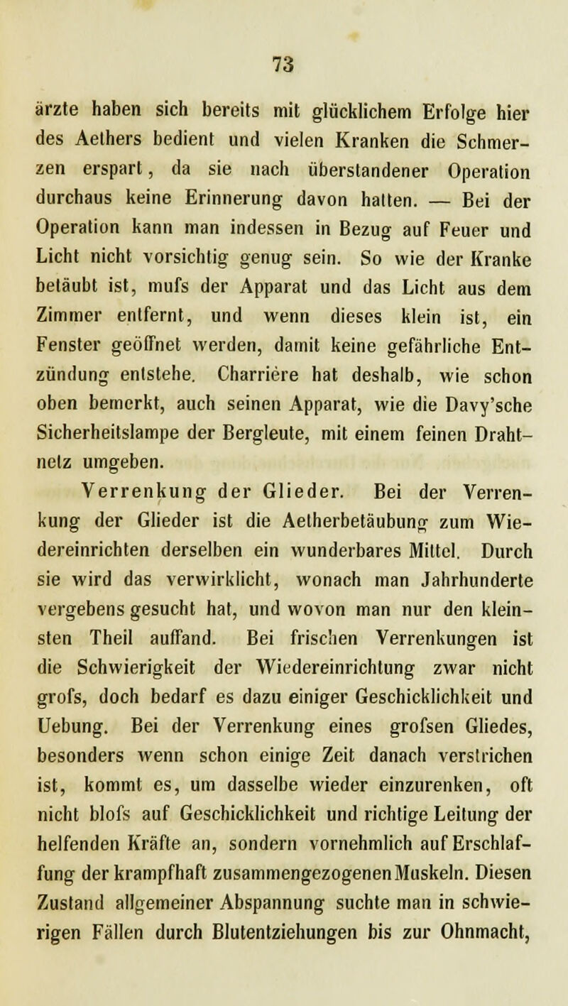 ärzte haben sich bereits mit glücklichem Erfolge hier des Aethers bedient und vielen Kranken die Schmer- zen erspart, da sie nach überstandener Operation durchaus keine Erinnerung davon halten. — Bei der Operation kann man indessen in Bezug auf Feuer und Licht nicht vorsichtig genug sein. So wie der Kranke betäubt ist, mufs der Apparat und das Licht aus dem Zimmer entfernt, und wenn dieses klein ist, ein Fenster geöfTnet werden, damit keine gefährliche Ent- zündung entstehe. Charriere hat deshalb, wie schon oben bemerkt, auch seinen Apparat, wie die Davy'sche Sicherheitslampe der Bergleute, mit einem feinen Draht- netz umgeben. Verrenkung der Glieder. Bei der Verren- kung der Glieder ist die Aetherbetäubung zum Wie- dereinrichten derselben ein wunderbares Mittel. Durch sie wird das verwirklicht, wonach man Jahrhunderte vergebens gesucht hat, und wovon man nur den klein- sten Theil auffand. Bei frischen Verrenkungen ist die Schwierigkeit der Wiedereinrichtung zwar nicht grofs, doch bedarf es dazu einiger Geschicklichkeit und Uebung. Bei der Verrenkung eines grofsen Gliedes, besonders wenn schon einige Zeit danach verstrichen ist, kommt es, um dasselbe wieder einzurenken, oft nicht blofs auf Geschicklichkeit und richtige Leitung der helfenden Kräfte an, sondern vornehmlich auf Erschlaf- fung der krampfhaft zusammengezogenen Muskeln. Diesen Zustand allgemeiner Abspannung suchte man in schwie- rigen Fällen durch Blutentziehungen bis zur Ohnmacht,