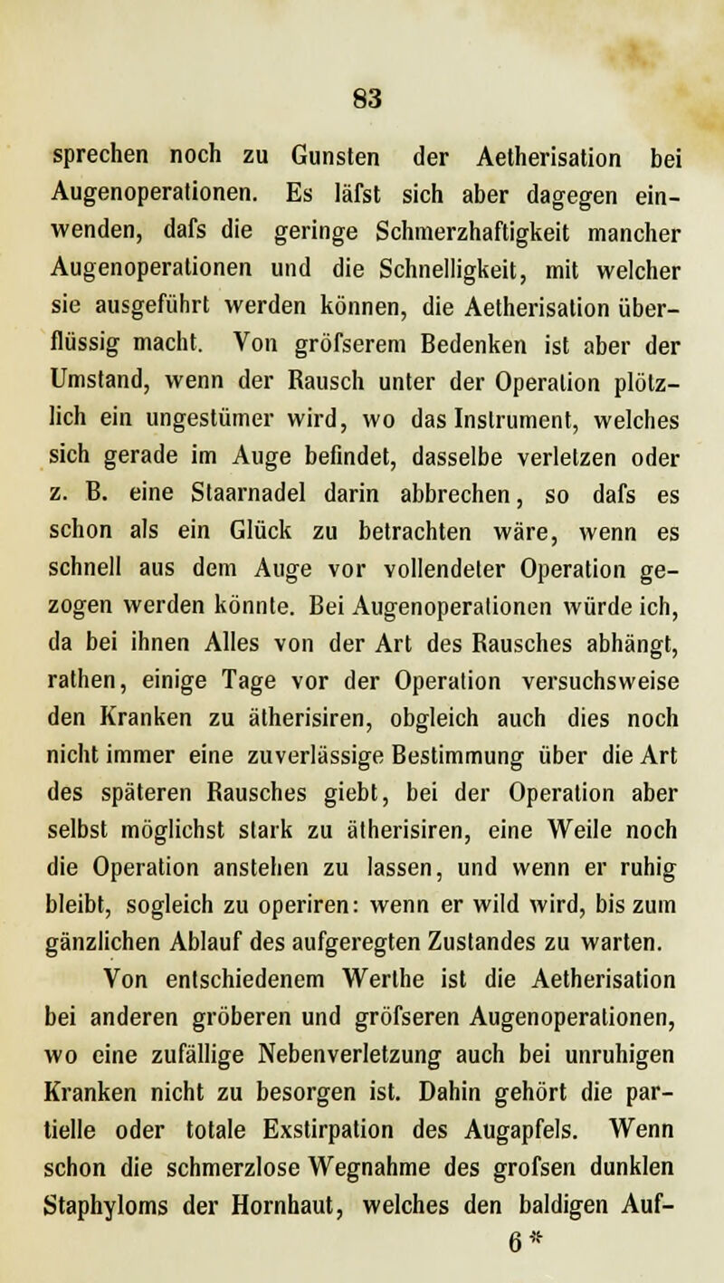 sprechen noch zu Gunsten der Aetherisation bei Augenoperationen. Es läfst sich aber dagegen ein- wenden, dafs die geringe Schmerzhaftigkeit mancher Augenoperationen und die Schnelligkeit, mit welcher sie ausgeführt werden können, die Aetherisation über- flüssig macht. Von grösserem Bedenken ist aber der Umstand, wenn der Rausch unter der Operation plötz- lich ein ungestümer wird, wo das Instrument, welches sich gerade im Auge befindet, dasselbe verletzen oder z. B. eine Slaarnadel darin abbrechen, so dafs es schon als ein Glück zu betrachten wäre, wenn es schnell aus dem Auge vor vollendeter Operation ge- zogen werden könnte. Bei Augenoperationen würde ich, da bei ihnen Alles von der Art des Rausches abhängt, rathen, einige Tage vor der Operation versuchsweise den Kranken zu ätherisiren, obgleich auch dies noch nicht immer eine zuverlässige Bestimmung über die Art des späteren Rausches giebt, bei der Operation aber selbst möglichst stark zu ätherisiren, eine Weile noch die Operation anstehen zu lassen, und wenn er ruhig bleibt, sogleich zu operiren: wenn er wild wird, bis zum gänzlichen Ablauf des aufgeregten Zustandes zu warten. Von entschiedenem Werthe ist die Aetherisation bei anderen gröberen und gröfseren Augenoperationen, wo eine zufällige Nebenverletzung auch bei unruhigen Kranken nicht zu besorgen ist. Dahin gehört die par- tielle oder totale Exstirpation des Augapfels. Wenn schon die schmerzlose Wegnahme des grofsen dunklen Staphyloms der Hornhaut, welches den baldigen Auf- 6*