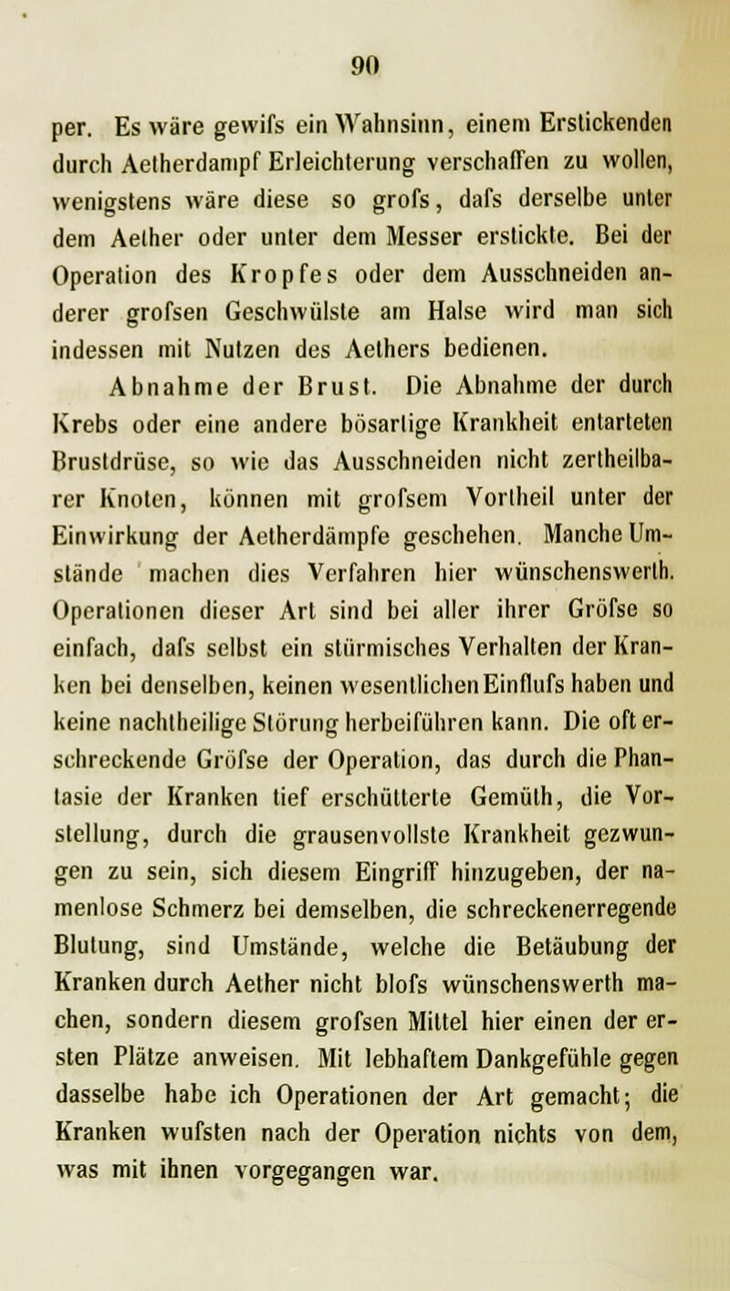 per. Es wäre gewifs ein Wahnsinn, einem Erstickenden durch Aelherdanipf Erleichterung verschaffen zu wollen, wenigstens wäre diese so grofs, dafs derselbe unter dem Aether oder unter dem Messer erstickte. Bei der Operation des Kropfes oder dem Ausschneiden an- derer grofsen Geschwülste am Halse wird man sich indessen mit Nutzen des Aelhers bedienen. Abnahme der Brust. Die Abnahme der durch Krebs oder eine andere bösartige Krankheit entarteten Brustdrüse, so wie das Ausschneiden nicht zertheilba- rer Knoten, können mit grofsem Vorlheil unter der Einwirkung der Aetherdämpfe geschehen. Manche Um- stände machen dies Verfahren hier wünschenswerth. Operationen dieser Art sind bei aller ihrer Gröfse so einfach, dafs selbst ein stürmisches Verhalten der Kran- ken bei denselben, keinen wesentlichen Einflufs haben und keine nachtheilige Störung herbeiführen kann. Die oft er- schreckende Gröfse der Operation, das durch die Phan- tasie der Kranken tief erschütterte Gemüth, die Vor- stellung, durch die grausenvollste Krankheit gezwun- gen zu sein, sich diesem Eingriff hinzugeben, der na- menlose Schmerz bei demselben, die schreckenerregende Blutung, sind Umstände, welche die Betäubung der Kranken durch Aether nicht blofs wünschenswerth ma- chen, sondern diesem grofsen Mittel hier einen der er- sten Plätze anweisen. Mit lebhaftem Dankgefühle gegen dasselbe habe ich Operationen der Art gemacht; die Kranken wufsten nach der Operation nichts von dem, was mit ihnen vorgegangen war.