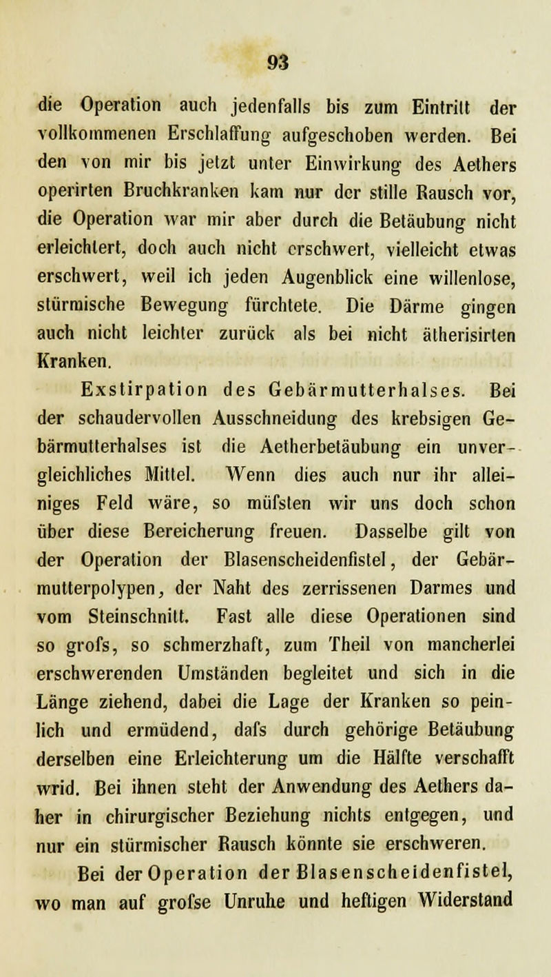 die Operation auch jedenfalls bis zum Eintritt der vollkommenen Erschlaffung aufgeschoben werden. Bei den von mir bis jetzt unter Einwirkung des Aethers operirten Bruchkranken kam nur der stille Rausch vor, die Operation war mir aber durch die Betäubung nicht erleichtert, doch auch nicht erschwert, vielleicht etwas erschwert, weil ich jeden Augenblick eine willenlose, stürmische Bewegung fürchtete. Die Därme gingen auch nicht leichter zurück als bei nicht ätherisirten Kranken. Exstirpation des Gebärmutterhalses. Bei der schaudervollen Ausschneidung des krebsigen Ge- bärmutterhalses ist die Aetherbetäubung ein unver- gleichliches Mittel. Wenn dies auch nur ihr allei- niges Feld wäre, so müfsten wir uns doch schon über diese Bereicherung freuen. Dasselbe gilt von der Operation der Blasenscheidenfistel, der Gebär- mutterpolypen, der Naht des zerrissenen Darmes und vom Steinschnitt. Fast alle diese Operationen sind so grofs, so schmerzhaft, zum Theil von mancherlei erschwerenden Umständen begleitet und sich in die Länge ziehend, dabei die Lage der Kranken so pein- lich und ermüdend, dafs durch gehörige Betäubung derselben eine Erleichterung um die Hälfte verschafft wrid. Bei ihnen steht der Anwendung des Aethers da- her in chirurgischer Beziehung nichts entgegen, und nur ein stürmischer Rausch könnte sie erschweren. Bei der Operation der Blasenscheidenfistel, wo man auf grofse Unruhe und heftigen Widerstand