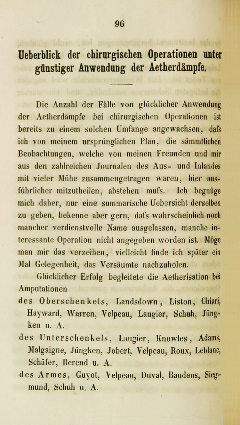 Ueberblick der chirurgischen Operationen nnter günstiger Anwendung der Aetherdämpfe. Die Anzahl der Fälle von glücklicher Anwendung der Aetherdämpfe bei chirurgischen Operationen ist bereits zu einem solchen Umfange angewachsen, dafs ich von meinem ursprünglichen Plan, die sämmtlichen Beobachtungen, welche von meinen Freunden und mir aus den zahlreichen Journalen des Aus- und Inlandes mit vieler Mühe zusammengetragen waren, hier aus- führlicher mitzutheilen, abstehen mufs. Ich begnüge mich daher, nur eine summarische Uebersichl derselben zu geben, bekenne aber gern, dafs wahrscheinlich noch mancher verdienstvolle Name ausgelassen, manche in- teressante Operation nicht angegeben worden ist. Möge man mir das verzeihen, vielleicht finde ich später ein Mal Gelegenheit, das Versäumte nachzuholen. Glücklicher Erfolg begleitete die Aetherisation bei Amputationen des Oberschenkels, Landsdown, Liston, Chiari, Hayward, Warren, Velpeau, Laugier, Schuh, Jüng- ken u. A. des Unterschenkels, Laugier, Knowles, Adams, Malgaigne, Jüngken, Jobert, Velpeau, Roux, Leblanc, Schäfer, Berend u. A. des Armes, Guyot, Velpeau, Uuval, Baudens, Sieg- mund, Schuh u. A.