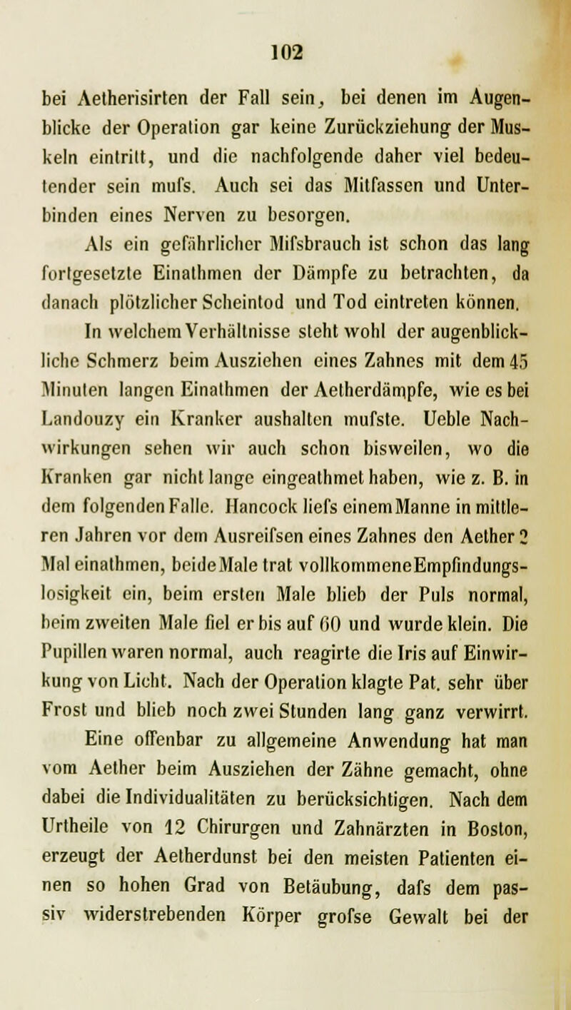 bei Aetherisirten der Fall sein, bei denen im Augen- blicke der Operation gar keine Zurückziehung der Mus- keln eintritt, und die nachfolgende daher viel bedeu- tender sein mufs. Auch sei das Mitfassen und Unter- binden eines Nerven zu besorgen. Als ein gefährlicher Mifsbrauch ist schon das lang fortgesetzte Einathmen der Dämpfe zu betrachten, da danach plötzlicher Scheintod und Tod eintreten können. In welchem Verhältnisse steht wohl der augenblick- liche Schmerz beim Ausziehen eines Zahnes mit dem 45 Minuten langen Einathmen der Aetherdämpfe, wie es bei Landouzy ein Kranker aushalten mufste. Ueble Nach- wirkungen sehen wir auch schon bisweilen, wo die Kranken gar nicht lange eingeathmet haben, wie z. B. in dem folgenden Falle. Hancock liefs einemManne in mittle- ren Jahren vor dem Ausreifsen eines Zahnes den Aether 2 Mal einathmen, beideMale trat vollkommeneEmpfindungs- losigkeit ein, beim ersten Male blieb der Puls normal, beim zweiten Male fiel er bis auf (>0 und wurde klein. Die Pupillen waren normal, auch reagirte die Iris auf Einwir- kung von Licht. Nach der Operation klagte Pat. sehr über Frost und blieb noch zwei Stunden lang ganz verwirrt. Eine offenbar zu allgemeine Anwendung hat man vom Aether beim Ausziehen der Zähne gemacht, ohne dabei die Individualitäten zu berücksichtigen. Nach dem Urtheile von 12 Chirurgen und Zahnärzten in Boston, erzeugt der Aetherdunst bei den meisten Patienten ei- nen so hohen Grad von Betäubung, dafs dem pas- siv widerstrebenden Körper grofse Gewalt bei der