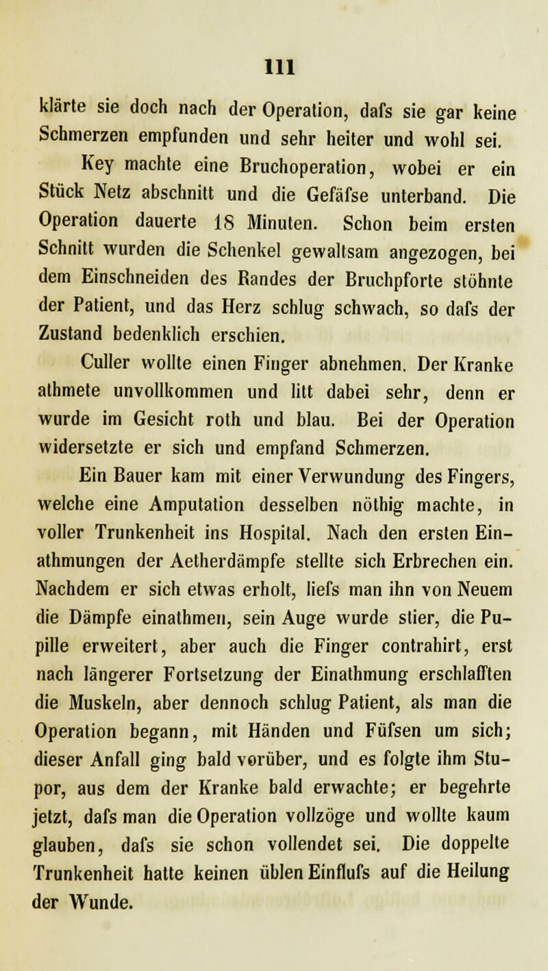 klärte sie doch nach der Operation, dafs sie gar keine Schmerzen empfunden und sehr heiter und wohl sei. Key machte eine Bruchoperation, wobei er ein Stück Netz abschnitt und die Gefäfse unterband. Die Operation dauerte 18 Minuten. Schon beim ersten Schnitt wurden die Schenkel gewaltsam angezogen, bei dem Einschneiden des Randes der Bruchpforte stöhnte der Patient, und das Herz schlug schwach, so dafs der Zustand bedenklich erschien. Culler wollte einen Finger abnehmen. Der Kranke athmete unvollkommen und litt dabei sehr, denn er wurde im Gesicht roth und blau. Bei der Operation widersetzte er sich und empfand Schmerzen. Ein Bauer kam mit einer Verwundung des Fingers, welche eine Amputation desselben nöthig machte, in voller Trunkenheit ins Hospital. Nach den ersten Ein- athmungen der Aetherdämpfe stellte sich Erbrechen ein. Nachdem er sich etwas erholt, liefs man ihn von Neuem die Dämpfe einathmen, sein Auge wurde stier, die Pu- pille erweitert, aber auch die Finger contrahirt, erst nach längerer Fortsetzung der Einathmung erschlafften die Muskeln, aber dennoch schlug Patient, als man die Operation begann, mit Händen und Füfsen um sich; dieser Anfall ging bald vorüber, und es folgte ihm Stu- por, aus dem der Kranke bald erwachte; er begehrte jetzt, dafs man die Operation vollzöge und wollte kaum glauben, dafs sie schon vollendet sei. Die doppelte Trunkenheit hatte keinen üblen Einflufs auf die Heilung der Wunde.