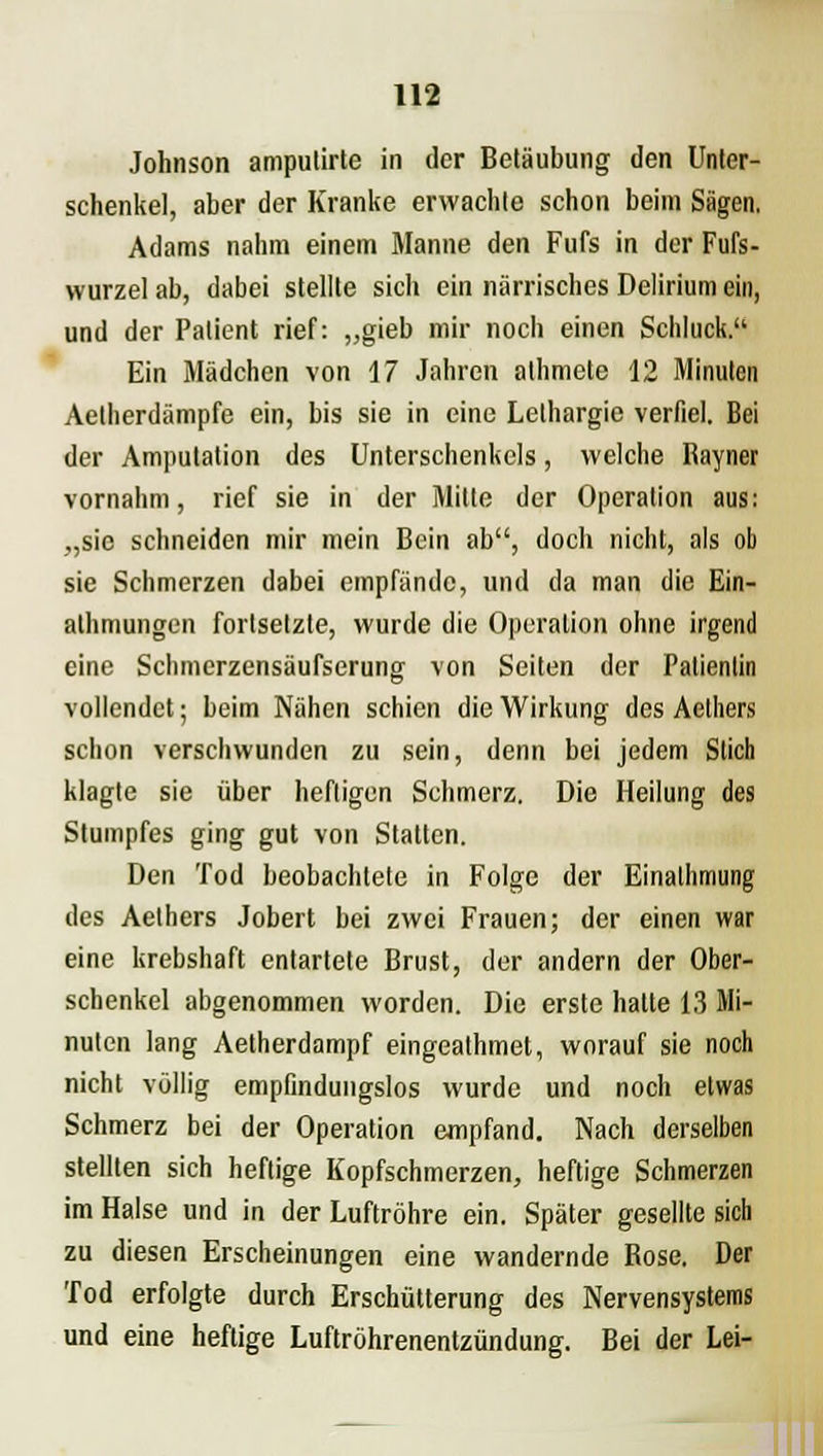 Johnson amputirte in der Betäubung den Unter- schenkel, aber der Kranke erwachte schon beim Sägen. Adams nahm einem Manne den Fufs in der Fufs- wurzel ab, dabei stellte sich ein närrisches Delirium ei», und der Patient rief: „gieb mir noch einen Schluck. Ein Mädchen von 17 Jahren athmete 12 Minuten Aetherdämpfe ein, bis sie in eine Lethargie verfiel. Bei der Amputation des Unterschenkels, welche Rayner vornahm, rief sie in der Mitte der Operation aus: „sie schneiden mir mein Bein ab, doch nicht, als ob sie Schmerzen dabei empfände, und da man die Ein- athmungen fortsetzte, wurde die Operation ohne irgend eine Schmerzensäufserung von Seiten der Patientin vollendet; beim Nähen schien die Wirkung des Aelhers schon verschwunden zu sein, denn bei jedem Stich klagte sie über heftigen Schmerz. Die Heilung des Stumpfes ging gut von Statten. Den Tod beobachtete in Folge der Einalhmung des Aethers Jobert bei zwei Frauen; der einen war eine krebshaft entartete Brust, der andern der Ober- schenkel abgenommen worden. Die erste hatte 13 Mi- nuten lang Aetherdampf eingeathmet, worauf sie noch nicht völlig empfindungslos wurde und noch etwas Schmerz bei der Operation empfand. Nach derselben stellten sich heftige Kopfschmerzen, heftige Schmerzen im Halse und in der Luftröhre ein. Später gesellte sich zu diesen Erscheinungen eine wandernde Rose. Der Tod erfolgte durch Erschütterung des Nervensystems und eine heftige Luftröhrenentzündung. Bei der Lei-