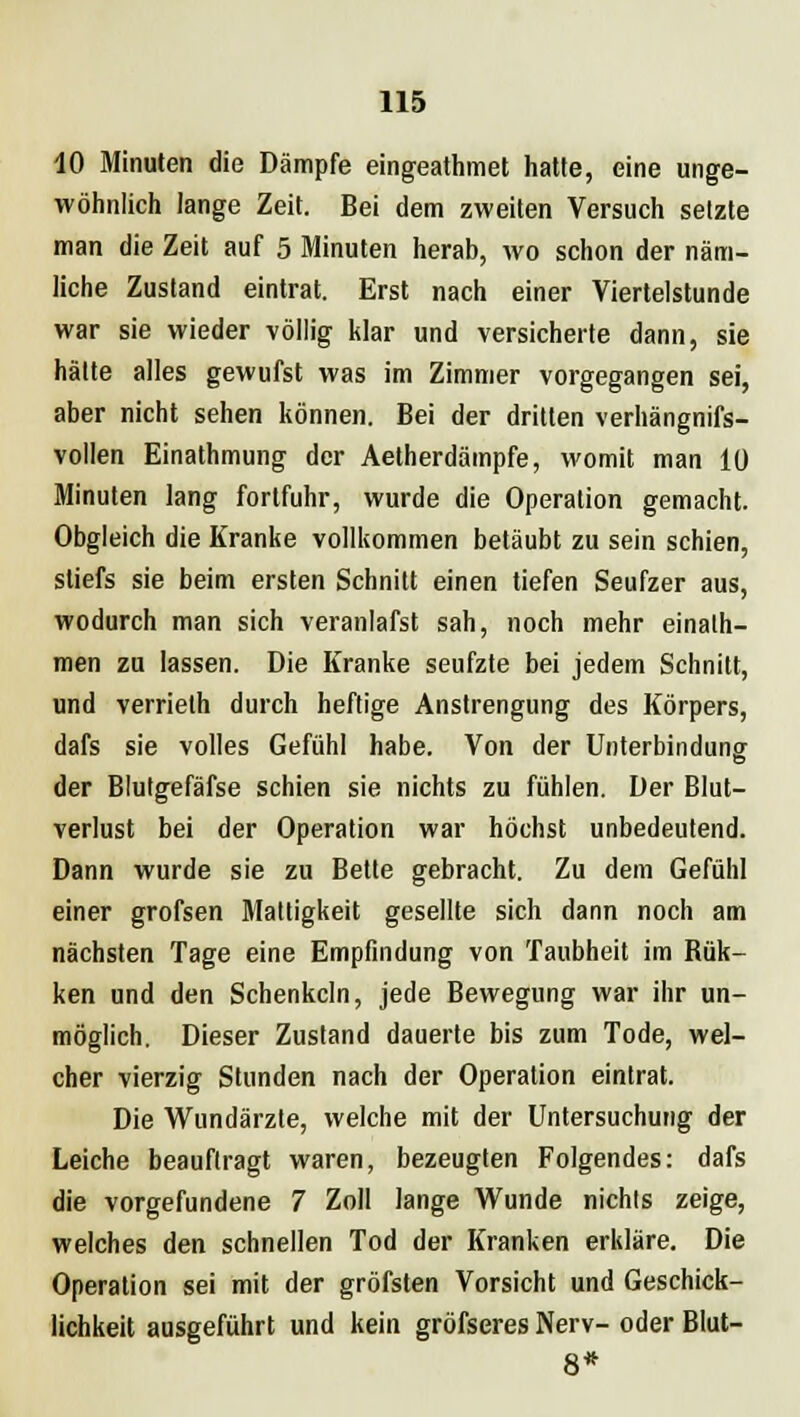 10 Minuten die Dämpfe eingeathmet hatte, eine unge- wöhnlich lange Zeit. Bei dem zweiten Versuch setzte man die Zeit auf 5 Minuten herab, wo schon der näm- liche Zustand eintrat. Erst nach einer Viertelstunde war sie wieder völlig klar und versicherte dann, sie hätte alles gewufst was im Zimmer vorgegangen sei, aber nicht sehen können. Bei der dritten verhängnifs- vollen Einathmung der Aetherdämpfe, womit man 10 Minuten lang fortfuhr, wurde die Operation gemacht. Obgleich die Kranke vollkommen betäubt zu sein schien, sliefs sie beim ersten Schnitt einen tiefen Seufzer aus, wodurch man sich veranlafst sah, noch mehr einalh- men zu lassen. Die Kranke seufzte bei jedem Schnitt, und verrieth durch heftige Anstrengung des Körpers, dafs sie volles Gefühl habe. Von der Unterbindung der Blutgefäfse schien sie nichts zu fühlen. Der Blut- verlust bei der Operation war höchst unbedeutend. Dann wurde sie zu Bette gebracht. Zu dem Gefühl einer grofsen Mattigkeit gesellte sich dann noch am nächsten Tage eine Empfindung von Taubheit im Bük- ken und den Schenkeln, jede Bewegung war ihr un- möglich. Dieser Zustand dauerte bis zum Tode, wel- cher vierzig Stunden nach der Operation eintrat. Die Wundärzte, welche mit der Untersuchung der Leiche beauftragt waren, bezeugten Folgendes: dafs die vorgefundene 7 Zoll lange Wunde nichts zeige, welches den schnellen Tod der Kranken erkläre. Die Operation sei mit der gröfsten Vorsicht und Geschick- lichkeit ausgeführt und kein gröfseres Nerv- oder Blut- 8*