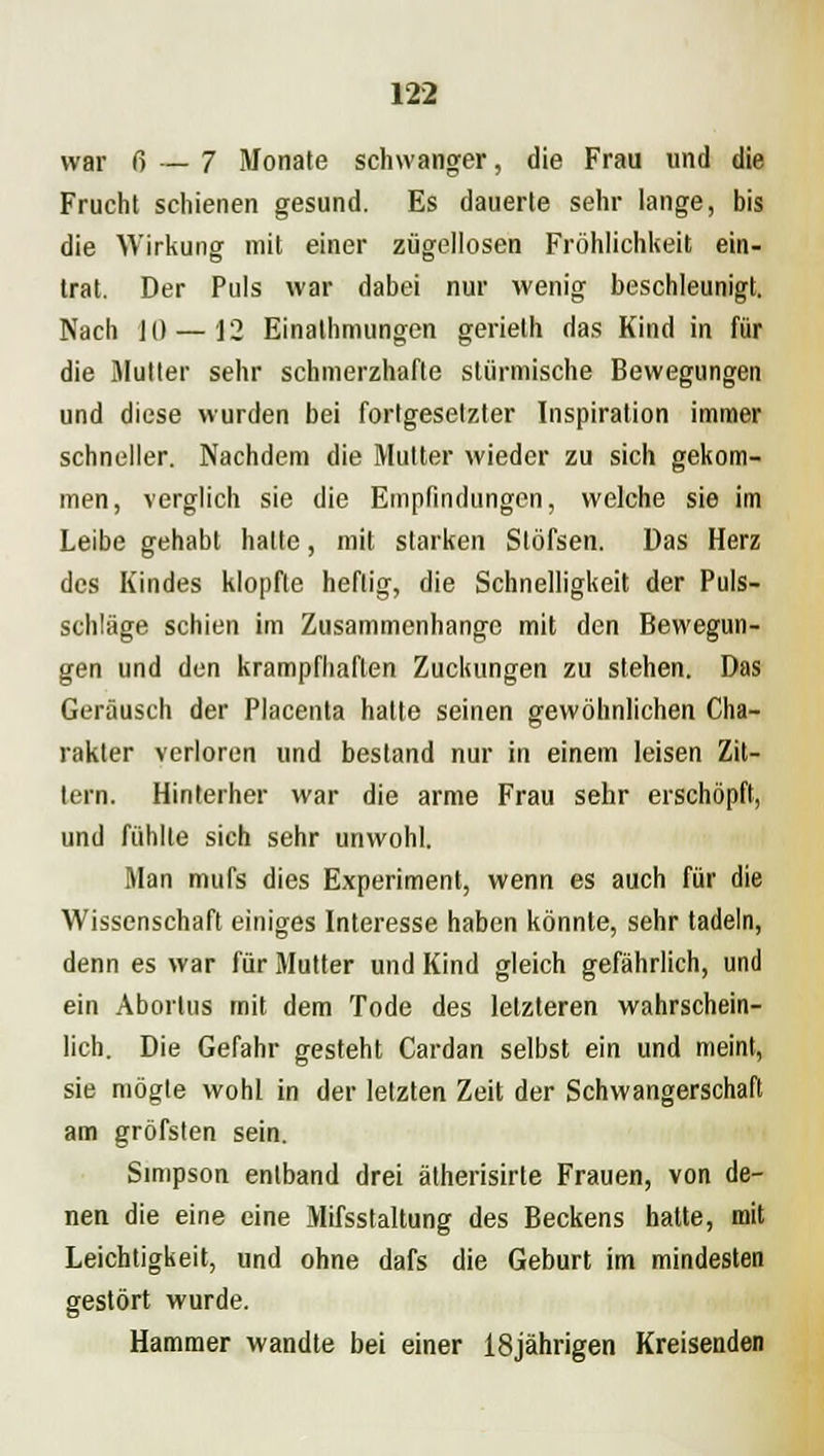 war ß — 7 Monate schwanger, die Frau und die Frucht schienen gesund. Es dauerte sehr lange, bis die Wirkung mit einer zügellosen Fröhlichkeit ein- trat. Der Puls war dabei nur wenig beschleunigt. Nach 1(1 — 12 Einathmungen gerielh das Kind in für die Mutter sehr schmerzhafte stürmische Bewegungen und diese wurden bei forlgesetzter Inspiration immer schneller. Nachdem die Multer wieder zu sich gekom- men, verglich sie die Empfindungen, welche sie im Leibe gehabt hatte, mit starken Stöfsen. Das Herz des Kindes klopfte heftig, die Schnelligkeit der Puls- schtäge schien im Zusammenhange mit den Bewegun- gen und den krampfhaften Zuckungen zu stehen. Das Geräusch der Placenta hatte seinen gewöhnlichen Cha- rakter verloren und bestand nur in einem leisen Zit- tern. Hinterher war die arme Frau sehr erschöpft, und fühlte sich sehr unwohl. Man mufs dies Experiment, wenn es auch für die Wissenschaft einiges Interesse haben könnte, sehr tadeln, denn es war für Mutter und Kind gleich gefährlich, und ein Abortus mit dem Tode des letzteren wahrschein- lich. Die Gefahr gesteht Cardan selbst ein und meint, sie mögte wohl in der letzten Zeit der Schwangerschaft am gröfsten sein. Simpson entband drei ätherisirte Frauen, von de- nen die eine eine Mifsstaltung des Beckens hatte, mit Leichtigkeit, und ohne dafs die Geburt im mindesten gestört wurde. Hammer wandte bei einer 18jährigen Kreisenden