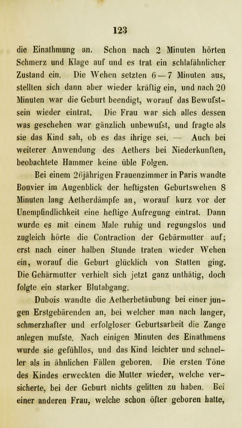 die Einathmung an. Schon nach 2 Minuten hörten Schmerz und Klage auf und es trat ein schlafähnlicher Zustand ein. Die Wehen setzten 6—7 Minuten aus, stellten sich dann aber wieder kräftig ein, und nach 20 Minuten war die Geburt beendigt, worauf das Bewufst- sein wieder eintrat. Die Frau war sich alles dessen was geschehen war gänzlich unbewufst, und fragte als sie das Kind sah, ob es das ihrige sei. — Auch bei weiterer Anwendung des Aethers bei Niederkünften, beobachtete Hammer keine üble Folgen. Bei einem 2ßjährigen Frauenzimmer in Paris wandte Bouvier im Augenblick der heftigsten Geburtswehen 8 Minuten lang Aetherdämpfe an, worauf kurz vor der Unempflndlichkeit eine heftige Aufregung eintrat. Dann wurde es mit einem Male ruhig und regungslos und zugleich hörte die Contraction der Gebärmutter auf; erst nach einer halben Stunde traten wieder Wehen ein, worauf die Geburt glücklich von Statten ging. Die Gehärmutter verhielt sich jetzt ganz unthätig, doch folgte ein starker Blutabgang. Dubois wandte die Aetherbetäubung bei einer jun- gen Erstgebärenden an, bei welcher man nach langer, schmerzhafter und erfolgloser Geburtsarbeit die Zange anlegen mufste. Nach einigen Minuten des Einathmens wurde sie gefühllos, und das Kind leichler und schnel- ler als in ähnlichen Fällen geboren. Die ersten Töne des Kindes erweckten die Mutter wieder, welche ver- sicherte, bei der Geburt nichts gelitten zu haben. Bei einer anderen Frau, welche schon öfter geboren hatte,