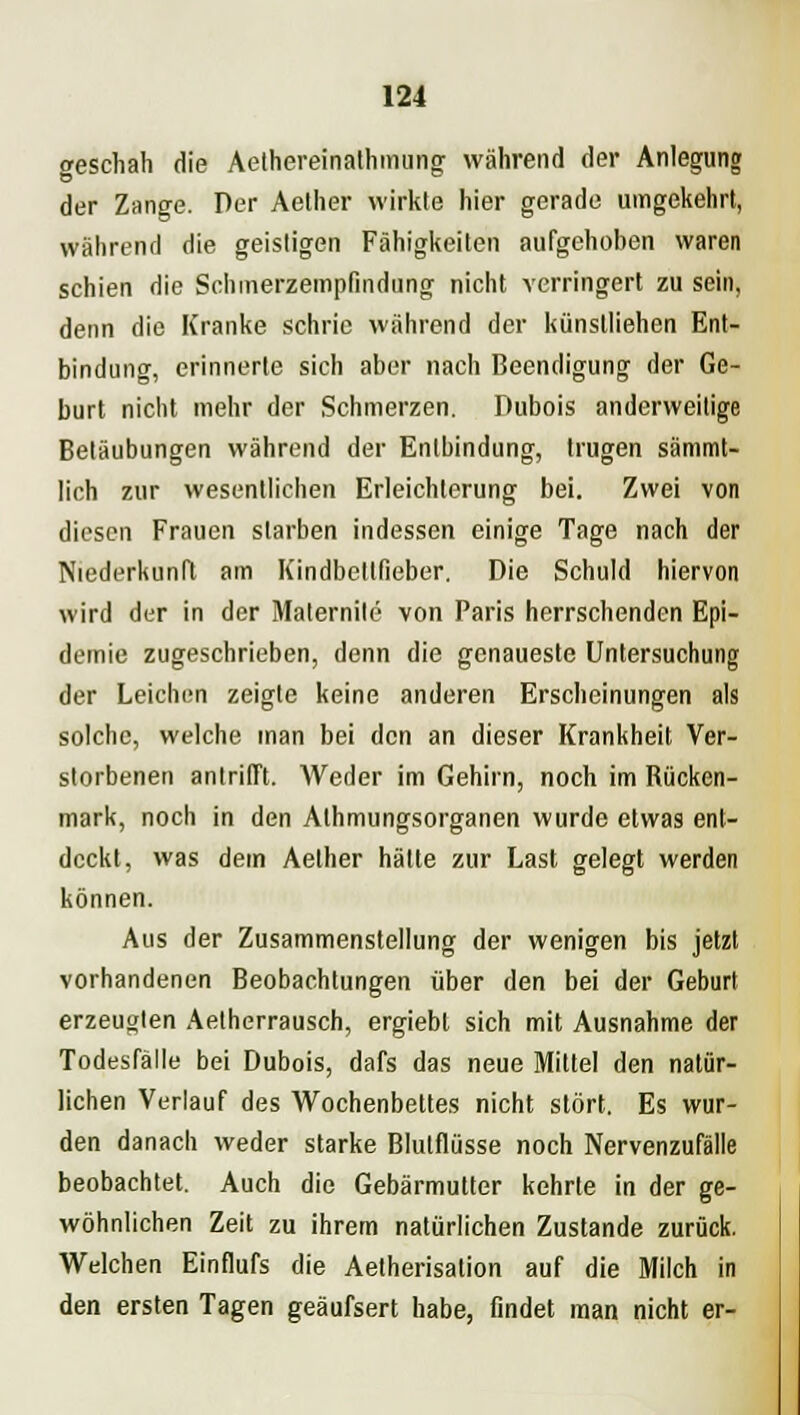 geschah Hie Aethereinathmung während der Anlegung der Zange. Per Aether wirkte hier gerade umgekehrt, während die geistigen Fähigkeiten aufgehoben waren schien die Schmerzempfindung nicht verringert zu sein, denn die Kranke schrie während der künstliehen Ent- bindung, erinnerte sich aber nach Beendigung der Ge- burt nicht mehr der Schmerzen. Dubois anderweitige Betäubungen während der Entbindung, trugen sämmt- lich zur wesentlichen Erleichterung bei. Zwei von diesen Frauen starben indessen einige Tage nach der Niederkunft am Kindbetlfieber. Die Schuld hiervon wird der in der Maternile von Paris herrschenden Epi- demie zugeschrieben, denn die genaueste Untersuchung der Leichen zeigte keine anderen Erscheinungen als solche, welche man bei den an dieser Krankheit Ver- storbenen antrifft. Weder im Gehirn, noch im Kücken- mark, noch in den Athmungsorganen wurde etwas ent- deckt, was dem Aether hätte zur Last gelegt werden können. Aus der Zusammenstellung der wenigen bis jetzt vorhandenen Beobachtungen über den bei der Geburt erzeugten Aetherrausch, ergiebl sich mit Ausnahme der Todesfälle bei Dubois, dafs das neue Mittel den natür- lichen Verlauf des Wochenbettes nicht stört. Es wur- den danach weder starke Blutflüsse noch Nervenzufälle beobachtet. Auch die Gebärmutter kehrte in der ge- wöhnlichen Zeit zu ihrem natürlichen Zustande zurück. Welchen Einflufs die Aetherisation auf die Milch in den ersten Tagen geäufsert habe, findet man nicht er-