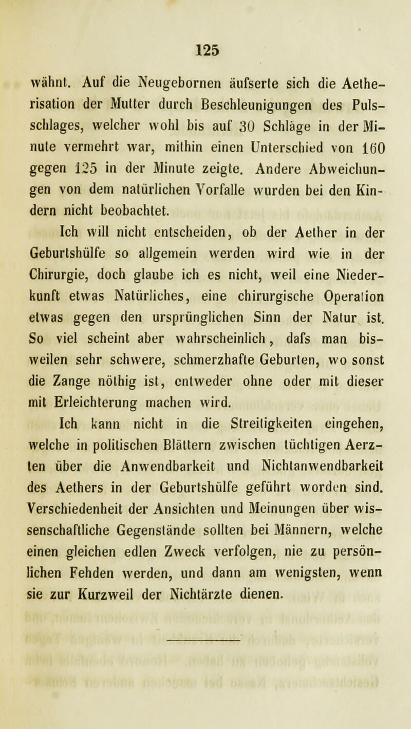 wähnt. Auf die Neugebornen äufserle sich die Aethe- risation der Mutter durch Beschleunigungen des Puls- schlages, welcher wohl bis auf 30 Schläge in der Mi- nute vermehrt war, mithin einen Unterschied von 160 gegen 125 in der Minute zeigte. Andere Abweichun- gen von dem natürlichen Vorfalle wurden bei den Kin- dern nicht beobachtet. Ich will nicht entscheiden, ob der Aether in der Geburtshülfe so allgemein werden wird wie in der Chirurgie, doch glaube ich es nicht, weil eine Nieder- kunft etwas Natürliches, eine chirurgische Operation etwas gegen den ursprünglichen Sinn der Natur ist. So viel scheint aber wahrscheinlich, dafs man bis- weilen sehr schwere, schmerzhafte Geburten, wo sonst die Zange nöthig ist, entweder ohne oder mit dieser mit Erleichterung machen wird. Ich kann nicht in die Streitigkeiten eingehen, welche in politischen Blättern zwischen tüchtigen Aerz- ten über die Anwendbarkeit und Nichtanwendbarkeit des Aethers in der Geburtshülfe geführt worden sind. Verschiedenheit der Ansichten und Meinungen über wis- senschaftliche Gegenstände sollten bei Männern, welche einen gleichen edlen Zweck verfolgen, nie zu persön- lichen Fehden werden, und dann am wenigsten, wenn sie zur Kurzweil der Nichtärzte dienen.