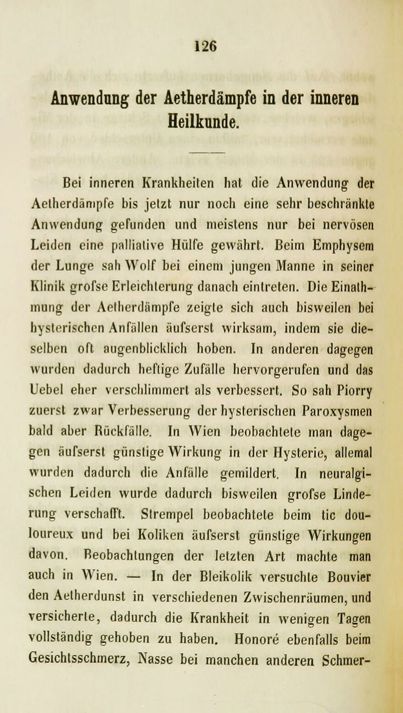 Anwendung der Aetherdämpfe in der inneren Heilkunde. Bei inneren Krankheilen hat die Anwendung der Aetherdämpfe bis jetzt nur noch eine sehr beschränkte Anwendung gefunden und meistens nur bei nervösen Leiden eine palliative Hülfe gewährt. Beim Emphysem der Lunge sah Wolf bei einem jungen Manne in seiner Klinik grofse Erleichterung danach eintreten. Die Einath- mung der Aetherdämpfe zeigte sich auch bisweilen bei hysterischen Anfällen äufserst wirksam, indem sie die- selben oft augenblicklich hoben. In anderen dagegen wurden dadurch heftige Zufälle hervorgerufen und das Uebel eher verschlimmert als verbessert. So sah Piorry zuerst zwar Verbesserung der hysterischen Paroxysmen bald aber Rückfälle. In Wien beobachtete man dage- gen äufserst günstige Wirkung in der Hysterie, allemal wurden dadurch die Anfälle gemildert. In neuralgi- schen Leiden wurde dadurch bisweilen grofse Linde- rung verschafft. Strempel beobachtete beim tic dou- loureux und bei Koliken äufserst günstige Wirkungen davon. Beobachtungen der letzten Art machte man auch in Wien. — In der Bleikolik versuchte Bouvier den Aelherdunst in verschiedenen Zwischenräumen, und versicherte, dadurch die Krankheit in wenigen Tagen vollständig gehoben zu haben. Honore ebenfalls beim Gesichtsschmerz, Nasse bei manchen anderen Schmer-