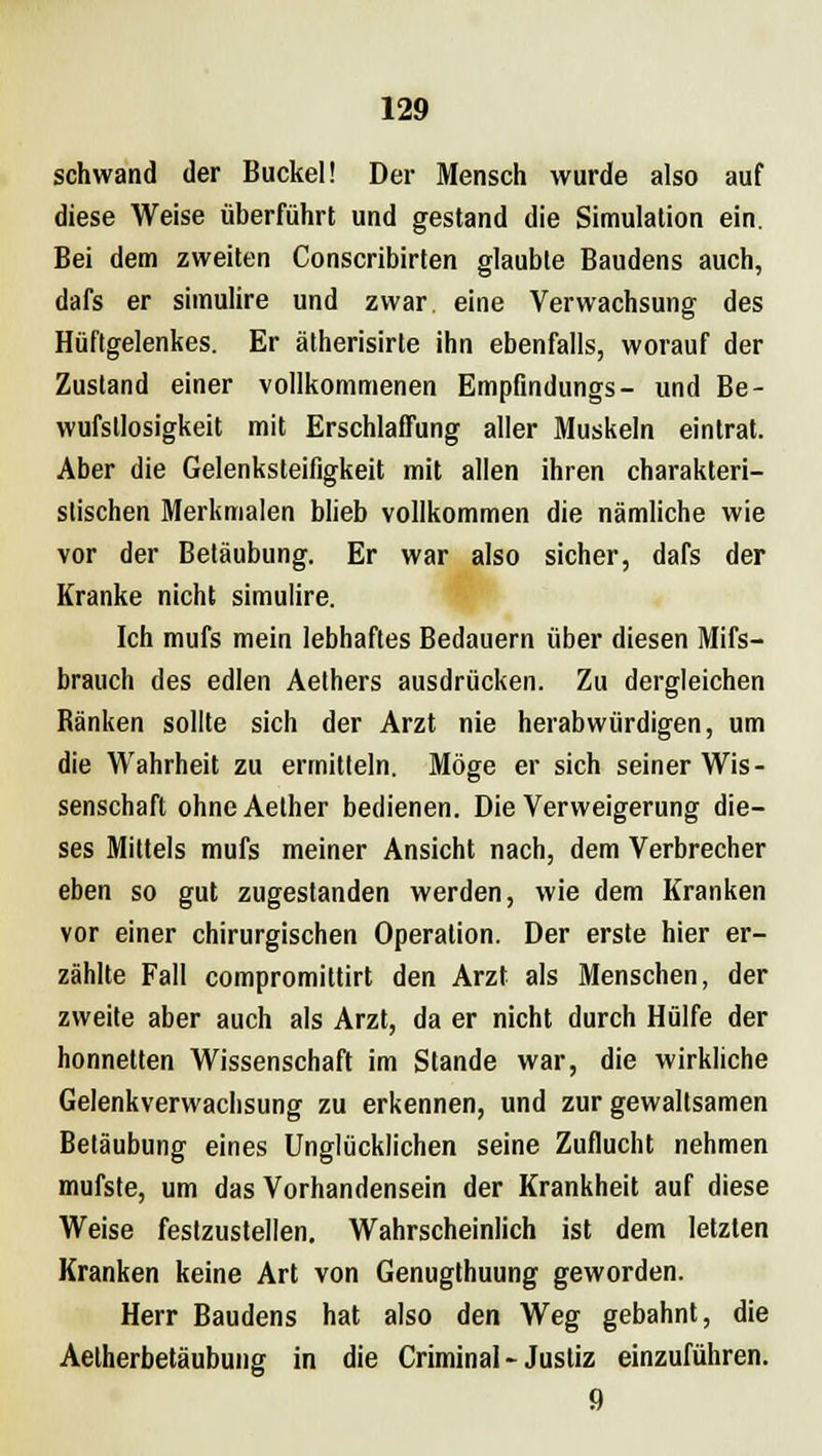 schwand der Buckel! Der Mensch wurde also auf diese Weise überführt und gestand die Simulation ein. Bei dem zweiten Conscribirten glaubte Baudens auch, dafs er siinulire und zwar, eine Verwachsung des Hüftgelenkes. Er ätherisirte ihn ebenfalls, worauf der Zustand einer vollkommenen Empfindungs- und Be- wufstlosigkeit mit Erschlaffung aller Muskeln eintrat. Aber die Gelenksteifigkeit mit allen ihren charakteri- stischen Merkmalen blieb vollkommen die nämliche wie vor der Betäubung. Er war also sicher, dafs der Kranke nicht simulire. Ich mufs mein lebhaftes Bedauern über diesen Mifs- brauch des edlen Aethers ausdrücken. Zu dergleichen Ränken sollte sich der Arzt nie herabwürdigen, um die Wahrheit zu ermitteln. Möge er sich seiner Wis- senschaft ohne Aether bedienen. Die Verweigerung die- ses Mittels mufs meiner Ansicht nach, dem Verbrecher eben so gut zugestanden werden, wie dem Kranken vor einer chirurgischen Operation. Der erste hier er- zählte Fall compromittirt den Arzt als Menschen, der zweite aber auch als Arzt, da er nicht durch Hülfe der honnelten Wissenschaft im Stande war, die wirkliche Gelenkverwachsung zu erkennen, und zur gewaltsamen Betäubung eines Unglücklichen seine Zuflucht nehmen mufste, um das Vorhandensein der Krankheit auf diese Weise festzustellen. Wahrscheinlich ist dem letzten Kranken keine Art von Genugthuung geworden. Herr Baudens hat also den Weg gebahnt, die Aelherbetäubung in die Criminal- Justiz einzuführen. 9