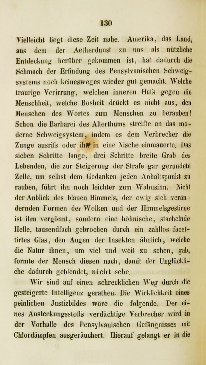 Vielleicht liegt diese Zeit nahe. Amerika, das Land, aus dem der Aelherdunst zu uns als nützliche Entdeckung herüber gekommen ist, hat dadurch die Schmach der Erfindung des Pensylvanischen Schweig- systems noch keinesweges wieder gut gemacht. Welche traurige Vorirrung, welchen inneren Hafs gegen die Menschheit, welche Bosheit drückt es nicht aus, den Menschen des Wortes zum Menschen zu berauben! Schon die Barbarei des Alterthums streifte an das mo- derne Schweigsystem, indem es dem Verbrecher die Zunge ausrifs oder ihl* in eine Nische einmauerte. Das sieben Schritte lange, drei Schritte breite Grab des Lebenden, die zur Steigerung der Strafe gar gcrundele Zelle, um selbst dem Gedanken jeden Anhaltspunkt zu rauben, führt ihn noch leichler zum Wahnsinn. Nicht der Anblick des blauen Himmels, der ewig sich verän- dernden Formen der Wolken und der Himmelsgestirne ist ihm vergönnt, sondern eine höhnische, stachelnde Helle, tausendfach gebrochen durch ein zahllos facet- tirtes Glas, den Augen der Insekten ähnlich, welche die Natur ihnen, um viel und weit zu sehen, gab, formte der Mensch diesen nach, damit der Unglückli- che dadurch geblendet, nicht sehe. Wir sind auf einen schrecklichen Weg durch die gesteigerte Intelligenz gerathen. Die Wirklichkeit eines peinlichen Justizbildes wäre die folgende. Der ei- nes AnsteckungsstofTs verdächtige Verbrecher wird in der Vorhalle des Pensylvanischen Gefängnisses mit Chlordämpfen ausgeräuchert. Hierauf gelangt er in die