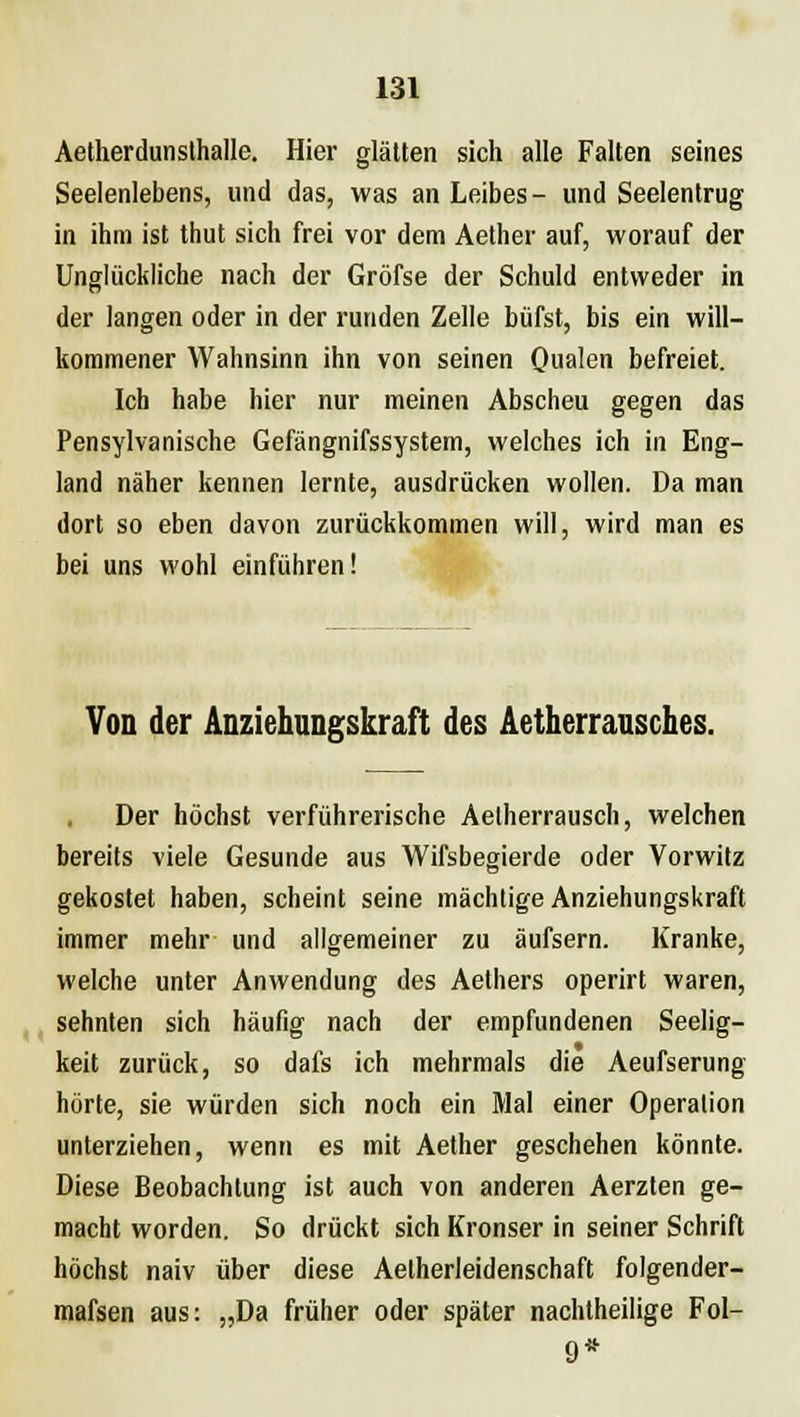 Aetherdunsthalle. Hier glätten sich alle Falten seines Seelenlebens, und das, was an Leibes- und Seelentrug in ihm ist thut sich frei vor dem Aether auf, worauf der Unglückliche nach der Gröfse der Schuld entweder in der langen oder in der runden Zelle büfst, bis ein will- kommener Wahnsinn ihn von seinen Qualen befreiet. Ich habe hier nur meinen Abscheu gegen das Pensylvanische Gefängnifssystem, welches ich in Eng- land näher kennen lernte, ausdrücken wollen. Da man dort so eben davon zurückkommen will, wird man es bei uns wohl einführen! Von der Anziehungskraft des Aetherrausches. Der höchst verführerische Aetherrausch, welchen bereits viele Gesunde aus Wifsbegierde oder Vorwitz gekostet haben, scheint seine mächtige Anziehungskraft immer mehr und allgemeiner zu äufsern. Kranke, welche unter Anwendung des Aethers operirt waren, sehnten sich häufig nach der empfundenen Seelig- keit zurück, so dafs ich mehrmals die Aeufserung hörte, sie würden sich noch ein Mal einer Operation unterziehen, wenn es mit Aether geschehen könnte. Diese Beobachtung ist auch von anderen Aerzten ge- macht worden. So drückt sich Kronser in seiner Schrift höchst naiv über diese Aelherleidenschaft folgender- mafsen aus: „Da früher oder später nachtheilige Fol- 9*