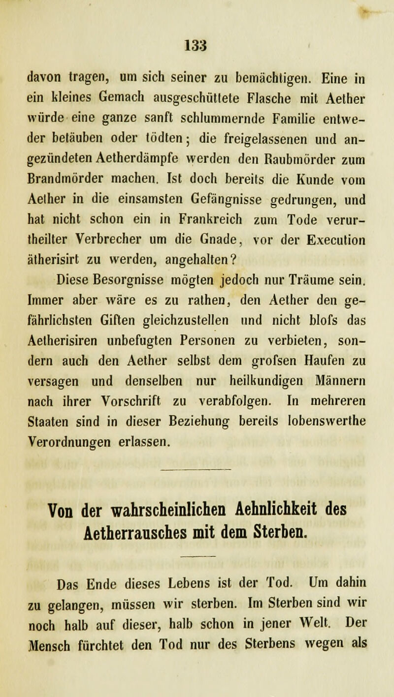 davon tragen, um sich seiner zu bemächtigen. Eine in ein kleines Gemach ausgeschüttete Flasche mit Aether würde eine ganze sanft schlummernde Familie entwe- der betäuben oder tödten; die freigelassenen und an- gezündeten Aetherdämpfe werden den Raubmörder zum Brandmörder machen. Ist doch bereits die Kunde vom Aether in die einsamsten Gefängnisse gedrungen, und hat nicht schon ein in Frankreich zum Tode verur- teilter Verbrecher um die Gnade, vor der Execution ätherisirt zu werden, angehalten? Diese Besorgnisse mögten jedoch nur Träume sein. Immer aber wäre es zu rathen, den Aether den ge- fährlichsten Giften gleichzustellen und nicht blofs das Aelherisiren unbefugten Personen zu verbieten, son- dern auch den Aether selbst dem grofsen Haufen zu versagen und denselben nur heilkundigen Männern nach ihrer Vorschrift zu verabfolgen. In mehreren Staaten sind in dieser Beziehung bereits lobenswerthe Verordnungen erlassen. Von der wahrscheinlichen Aehnlichkeit des Aetherransches mit dem Sterben. Das Ende dieses Lebens ist der Tod. Um dahin zu gelangen, müssen wir sterben. Im Sterben sind wir noch halb auf dieser, halb schon in jener Welt. Der Mensch fürchtet den Tod nur des Sterbens wegen als