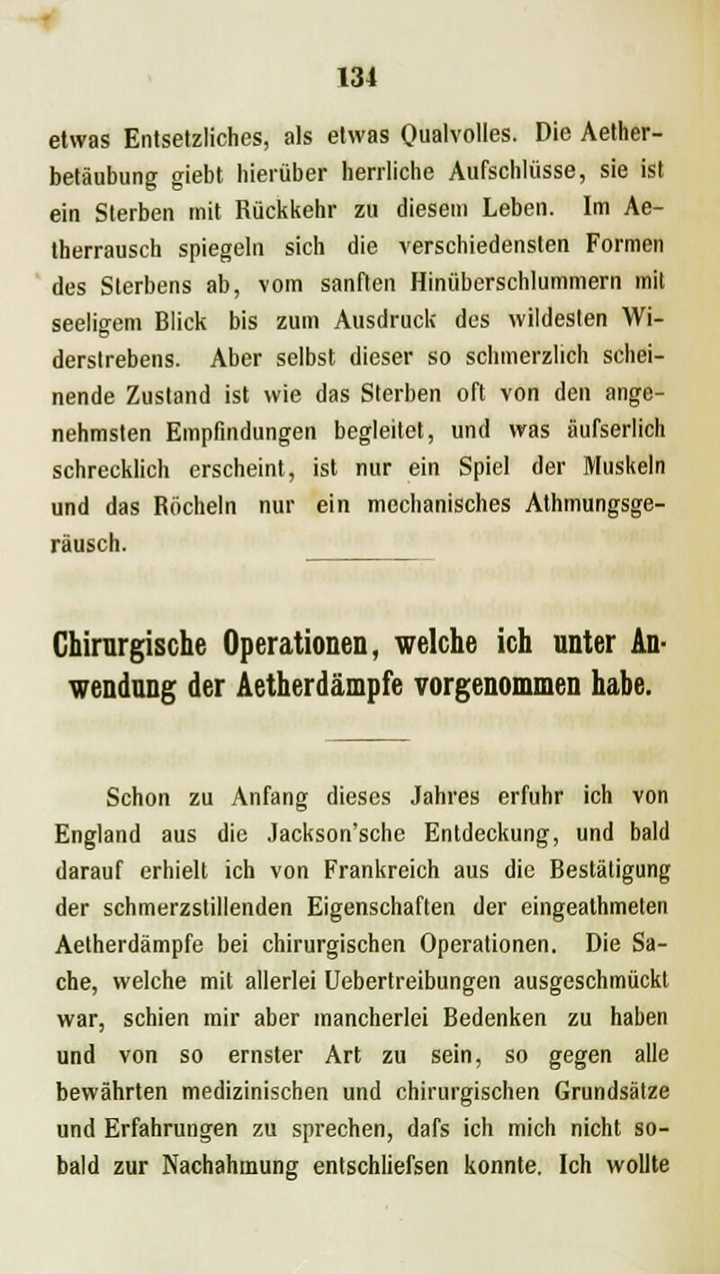 etwas Entsetzliches, als etwas Qualvolles. Die Aether- betäubung giebt hierüber herrliche Aufschlüsse, sie ist ein Sterben mit Rückkehr zu diesem Leben. Im Ae- therrausch spiegeln sich die verschiedensten Formen des Sterbens ab, vom sanften Hinüberschlummern mit seeligem Blick bis zum Ausdruck des wildesten Wi- derslrebens. Aber selbst dieser so schmerzlich schei- nende Zustand ist wie das Sterben oft von den ange- nehmsten Empfindungen begleitet, und was äufserlich schrecklich erscheint, ist nur ein Spiel der Muskeln und das Röcheln nur ein mechanisches Athmungsge- räusch. Chirurgische Operationen, welche ich unter An- wendung der Aetherdämpfe vorgenommen habe. Schon zu Anfang dieses Jahres erfuhr ich von England aus die Jackson'sche Entdeckung, und bald darauf erhielt ich von Frankreich aus die Bestätigung der schmerzstillenden Eigenschaften der eingeathmeten Aetherdämpfe bei chirurgischen Operationen. Die Sa- che, welche mit allerlei Uebertreibungen ausgeschmückt war, schien mir aber mancherlei Bedenken zu haben und von so ernster Art zu sein, so gegen alle bewährten medizinischen und chirurgischen Grundsätze und Erfahrungen zu sprechen, dafs ich mich nicht so- bald zur Nachahmung entschliefsen konnte. Ich wollte