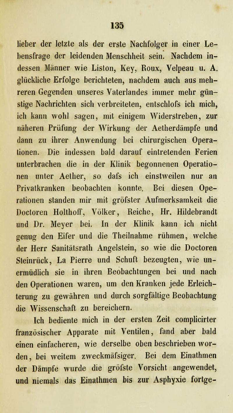 lieber der letzte als der erste Nachfolger in einer Le- bensfrage der leidenden Menschheit sein. Nachdem in- dessen Männer wie Liston, Key, Roux, Velpeau u. A. glückliche Erfolge berichteten, nachdem auch aus meh- reren Gegenden unseres Vaterlandes immer mehr gün- stige Nachrichten sich verbreiteten, entschlofs ich mich, ich kann wohl sagen, mit einigem Widerstreben, zur näheren Prüfung der Wirkung der Aetherdämpfe und dann zu ihrer Anwendung bei chirurgischen Opera- tionen. Die indessen bald darauf eintretenden Ferien unterbrachen die in der Klinik begonnenen Operatio- nen unter Aether, so dafs ich einstweilen nur an Privatkranken beobachten konnte. Bei diesen Ope- rationen standen mir mit gröfster Aufmerksamkeit die Doctoren Holthoff, Völker, Reiche, Hr. Hildebrandt und Dr. Meyer bei. In der Klinik kann ich nicht genug den Eifer und die Theilnahme rühmen, welche der Herr Sanitätsrath Angelstein, so wie die Doctoren Steinrück, La Pierre und Schuft bezeugten, wie un- ermüdlich sie in ihren Beobachtungen bei und nach den Operationen waren, um den Kranken jede Erleich- terung zu gewähren und durch sorgfältige Beobachtung die Wissenschaft zu bereichern. Ich bediente mich in der ersten Zeit complicirter französischer Apparate mit Ventilen, fand aber bald einen einfacheren, wie derselbe oben beschrieben wor- den, bei weitem zweckmäfsiger. Bei dem Einathmen der Dämpfe wurde die gröfste Vorsicht angewendet, und niemals das Einathmen bis zur Asphyxie fortge-