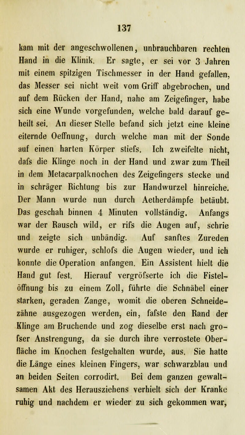 kam mit der angeschwollenen, unbrauchbaren rechten Hand in die Klinik. Er sagte, er sei vor 3 Jahren mit einem spitzigen Tischmesser in der Hand gefallen, das Messer sei nicht weit vom Griff abgebrochen, und auf dem Rücken der Hand, nahe am Zeigefinger, habe sich eine Wunde vorgefunden, welche bald darauf ge- heilt sei. An dieser Stelle befand sich jetzt eine kleine eiternde Oeffnung, durch welche man mit der Sonde auf einen harten Körper stiefs. Ich zweifelte nicht, dafs die Klinge noch in der Hand und zwar zum Theil in dem Metacarpalknochen des Zeigefingers stecke und in schräger Richtung bis zur Handwurzel hinreiche. Der Mann wurde nun durch Aetherdämpfe betäubt. Das geschah binnen 4 Minuten vollständig. Anfangs war der Rausch wild, er rifs die Augen auf, schrie und zeigte sich unbändig. Auf sanftes Zureden wurde er ruhiger, schlofs die Augen wieder, und ich konnte die Operation anfangen. Ein Assistent hielt die Hand gut fest. Hierauf vergröfserte ich die Fistel- öffnung bis zu einem Zoll, führte die Schnäbel einer starken, geraden Zange, womit die oberen Schneide- zähne ausgezogen werden, ein, fafste den Rand der Klinge am Rruchende und zog dieselbe erst nach gro- fser Anstrengung, da sie durch ihre verrostete Ober- fläche im Knochen festgehalten wurde, aus. Sie hatte die Länge eines kleinen Fingers, war schwarzblau und an beiden Seiten corrodirt. Rei dem ganzen gewalt- samen Akt des Herausziehens verhielt sich der Kranke ruhig und nachdem er wieder zu sich gekommen war,