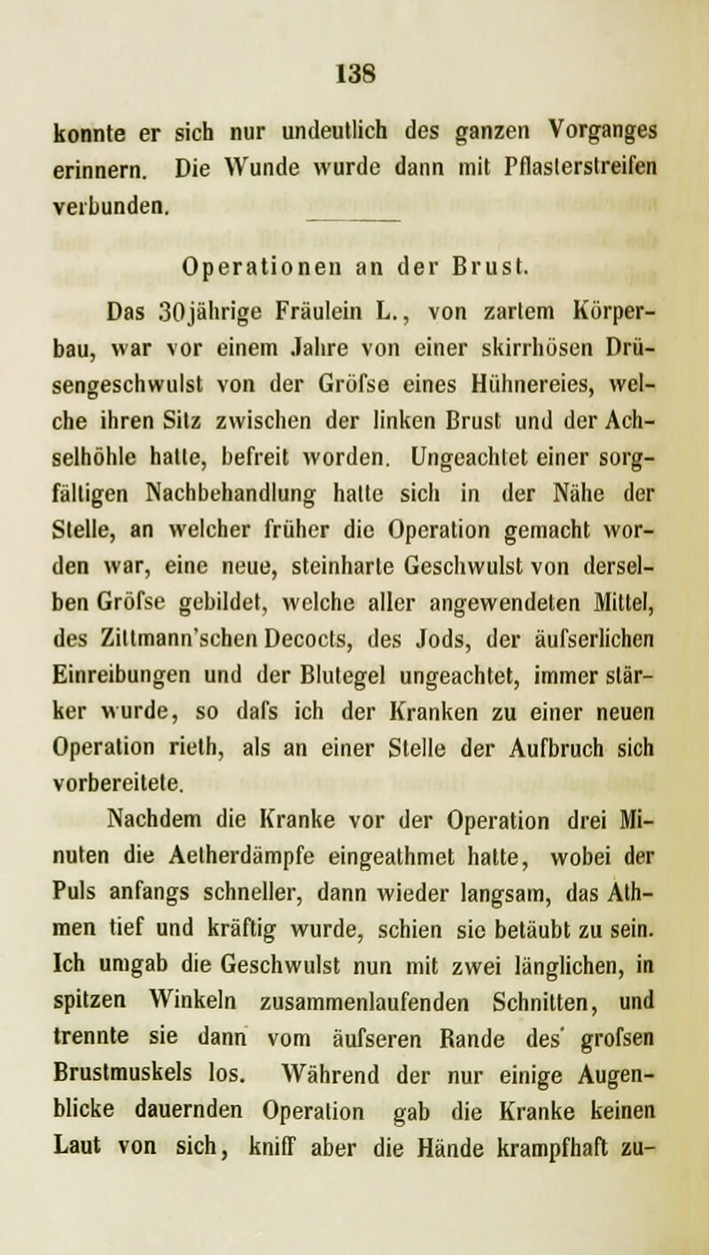 konnte er sich nur undeutlich des ganzen Vorganges erinnern. Die Wunde wurde dann mit Pflasterstreilen verbunden. Operationen an der Brust. Das 30jährige Fräulein L., von zartem Körper- bau, war vor einem Jahre von einer skirrhösen Drü- sengeschwulst von der Grüfse eines Hühnereies, wel- che ihren Sitz zwischen der linken Brust und der Ach- selhöhle hatte, befreit worden. Ungeachtet einer sorg- fältigen Nachbehandlung halle sich in der Nähe der Stelle, an welcher früher die Operation gemacht wor- den war, eine neue, steinharte Geschwulst von dersel- ben Gröfse gebildet, welche aller angewendeten Mittel, des Ziltmann'schen Decocls, des Jods, der äufserlichen Einreibungen und der Blutegel ungeachtet, immer stär- ker wurde, so dafs ich der Kranken zu einer neuen Operation rieth, als an einer Stelle der Aufbruch sich vorbereitete. Nachdem die Kranke vor der Operation drei Mi- nuten die Aetherdämpfe eingeathmet halte, wobei der Puls anfangs schneller, dann wieder langsam, das Ath- men tief und kräftig wurde, schien sie betäubt zu sein. Ich umgab die Geschwulst nun mit zwei länglichen, in spitzen Winkeln zusammenlaufenden Schnitten, und trennte sie dann vom äufseren Bande des' grofsen Brustmuskels los. Während der nur einige Augen- blicke dauernden Operation gab die Kranke keinen Laut von sich, kniff aber die Hände krampfhaft zu-