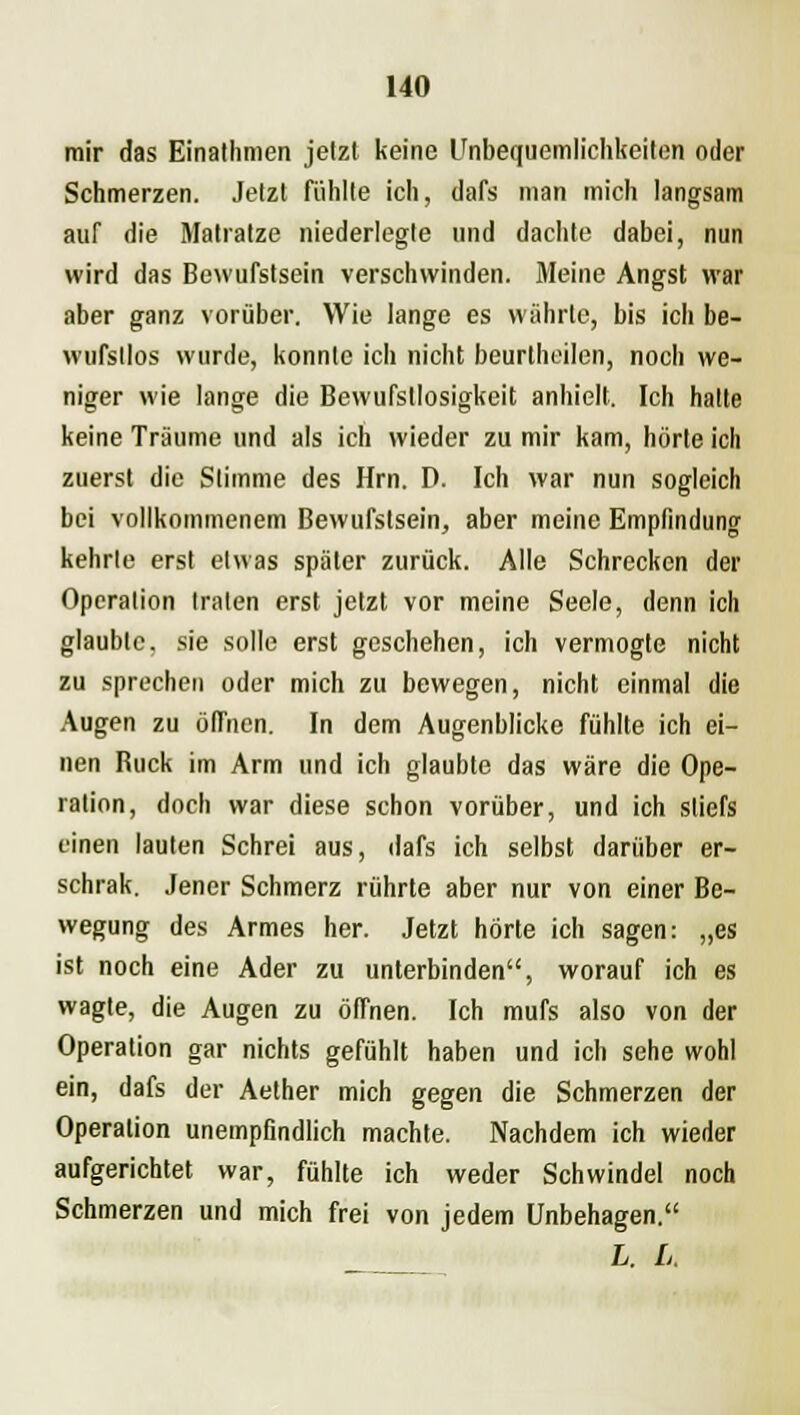 mir das Einathmen jetzt keine Unbequemlichkeiten oder Schmerzen. Jetzt fühlte ich, dafs man mich langsam auf die Matratze niederlegte und dachte dabei, nun wird das Bewufstsein verschwinden. Meine Angst war aber ganz vorüber. Wie lange es währte, bis ich be- wufstlos wurde, konnte ich nicht beurlheilen, noch we- niger wie lange die Bewufstlosigkeit anhielt. Ich halte keine Träume und als ich wieder zu mir kam, hörte ich zuerst die Stimme des Hrn. D. Ich war nun sogleich bei vollkommenem Bewufstsein, aber meine Empfindung kehrte erst etwas später zurück. Alle Schrecken der Operation traten erst jetzt vor meine Seele, denn ich glaubte, sie solle erst geschehen, ich vermogte nicht zu sprechen oder mich zu bewegen, nicht einmal die Augen zu öffnen. In dem Augenblicke fühlte ich ei- nen Ruck im Arm und ich glaubte das wäre die Ope- ration, doch war diese schon vorüber, und ich sliefs einen lauten Schrei aus, dafs ich selbst darüber er- schrak. Jener Schmerz rührte aber nur von einer Be- wegung des Armes her. Jetzt hörte ich sagen: „es ist noch eine Ader zu unterbinden, worauf ich es wagte, die Augen zu öffnen. Ich mufs also von der Operation gar nichts gefühlt haben und ich sehe wohl ein, dafs der Aether mich gegen die Schmerzen der Operation unempfindlich machte. Nachdem ich wieder aufgerichtet war, fühlte ich weder Schwindel noch Schmerzen und mich frei von jedem Unbehagen. L. L.