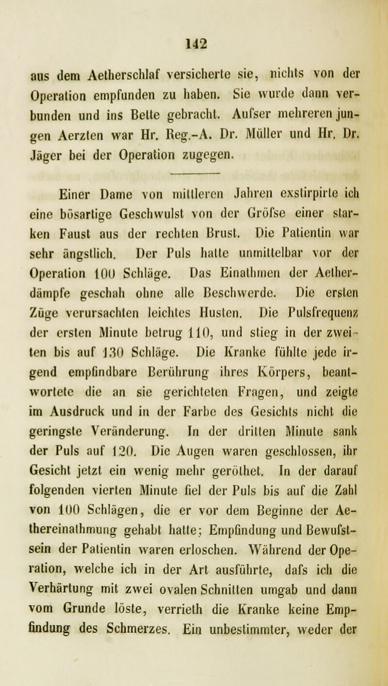 aus dem Aetherschlaf versicherte sie, nichts von der Operation empfunden zu haben. Sie wurde dann ver- bunden und ins Bette gebracht. Aufser mehreren jun- gen Aerzlen war Hr. Reg.-A. Dr. Müller und Hr. Dr. Jäger bei der Operation zugegen. Einer Dame von mittleren Jahren exstirpirle ich eine bösartige Geschwulst von der Gröfse einer star- ken Faust aus der rechten Brust. Die Patientin war sehr ängstlich. Der Puls hatte unmittelbar vor der Operation 100 Schläge. Das Einathmen der Aelher- dämpfe geschah ohne alle Beschwerde. Die ersten Züge verursachten leichtes Husten. Die Pulsfrequenz der ersten Minute betrug 111), und stieg in der zwei- ten bis auf 130 Schläge. Die Kranke fühlte jede ir- gend empfindbare Berührung ihres Körpers, beant- wortete die an sie gerichteten Fragen, und zeigte im Ausdruck und in der Farbe des Gesichts nicht die geringste Veränderung. In der dritten Minute sank der Puls auf 120. Die Augen waren geschlossen, ihr Gesicht jetzt ein wenig mehr geröthet. In der darauf folgenden vierten Minute fiel der Puls bis auf die Zahl von 100 Schlägen, die er vor dem Beginne der Ae- thereinalhmung gehabt hatte; Empfindung und Bewufst- sein der Patientin waren erloschen. Während der Ope- ration, welche ich in der Art ausführte, dafs ich die Verhärtung mit zwei ovalen Schnitten umgab und dann vom Grunde löste, verrielh die Kranke keine Emp- findung des Schmerzes. Ein unbestimmter, weder der