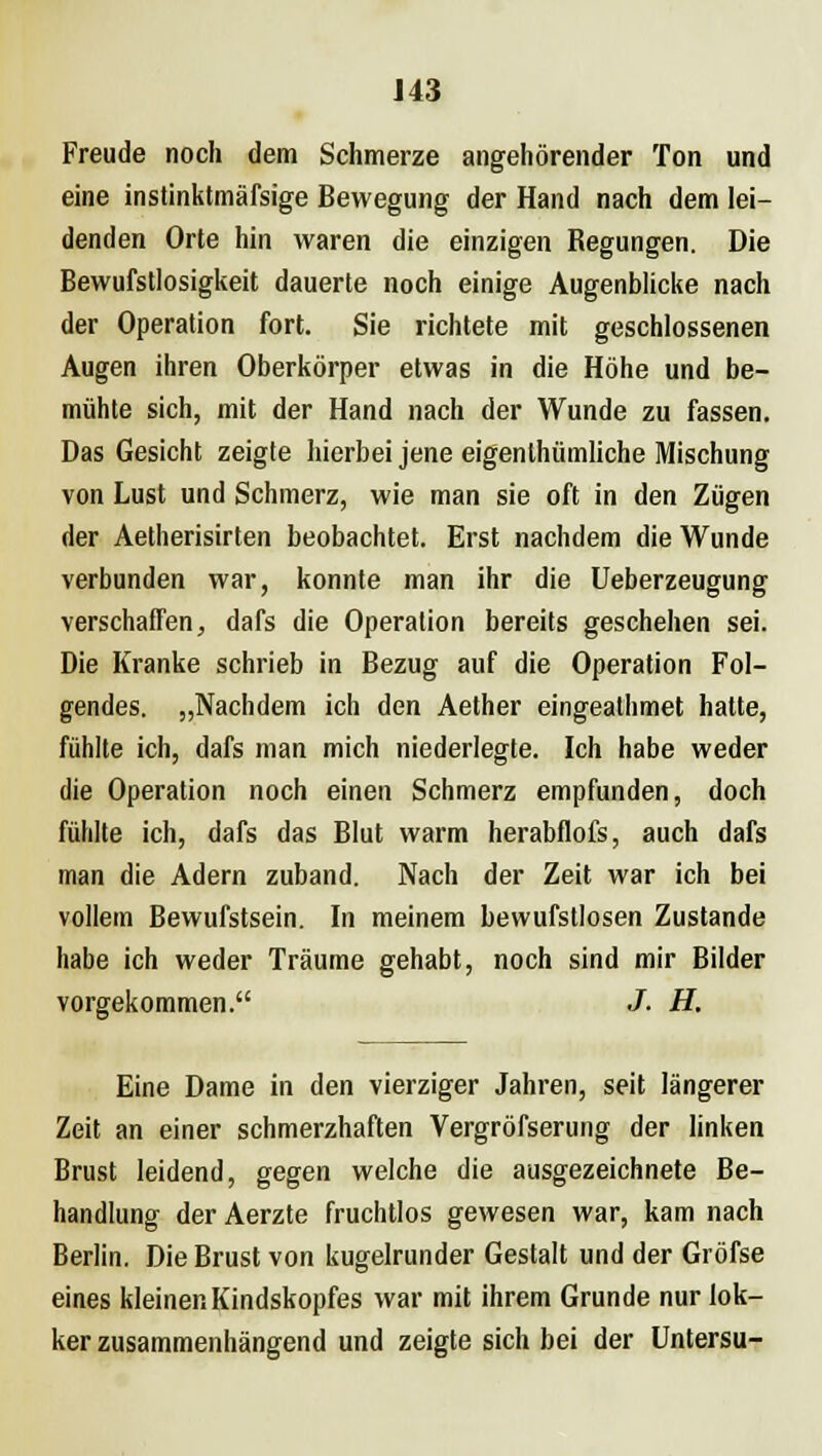 J43 Freude noch dem Schmerze angehörender Ton und eine instinktmäfsige Bewegung der Hand nach dem lei- denden Orte hin waren die einzigen Regungen. Die Bewufstlosigkeit dauerte noch einige Augenblicke nach der Operation fort. Sie richtete mit geschlossenen Augen ihren Oberkörper etwas in die Höhe und be- mühte sich, mit der Hand nach der Wunde zu fassen. Das Gesicht zeigte hierbei jene eigenlhümliche Mischung von Lust und Schmerz, wie man sie oft in den Zügen der Aetherisirten beobachtet. Erst nachdem die Wunde verbunden war, konnte man ihr die Ueberzeugung verschaffen, dafs die Operation bereits geschehen sei. Die Kranke schrieb in Bezug auf die Operation Fol- gendes. „Nachdem ich den Aether eingeathmet hatte, fühlte ich, dafs man mich niederlegte. Ich habe weder die Operation noch einen Schmerz empfunden, doch fühlte ich, dafs das Blut warm herabflofs, auch dafs man die Adern zuband. Nach der Zeit war ich bei vollem Bewufstsein. In meinem bewufstlosen Zustande habe ich weder Träume gehabt, noch sind mir Bilder vorgekommen. J. H. Eine Dame in den vierziger Jahren, seit längerer Zeit an einer schmerzhaften Vergröfserung der linken Brust leidend, gegen welche die ausgezeichnete Be- handlung der Aerzte fruchtlos gewesen war, kam nach Berlin. Die Brust von kugelrunder Gestalt und der Gröfse eines kleiner.Kindskopfes war mit ihrem Grunde nur lok- ker zusammenhängend und zeigte sich bei der Untersu-