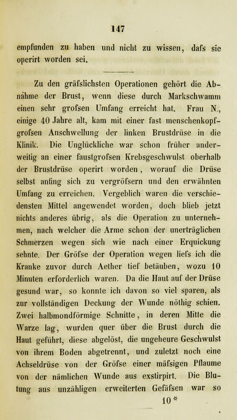 empfunden zu haben und nicht zu wissen, dafs sie operirt worden sei. Zu den gräfslichsten Operationen gehört die Ab- nähme der Brust, wenn diese durch Markschwamm einen sehr grofsen Umfang erreicht hat. Frau N., einige 40 Jahre alt, kam mit einer fast menschenkopf- grofsen Anschwellung der linken Brustdrüse in die Klinik. Die Unglückliche war schon früher ander- weitig an einer fauslgrofsen Krebsgeschwulst oberhalb der Brustdrüse operirt worden, worauf die Drüse selbst anfing sich zu vergröfsern und den erwähnten Umfang zu erreichen. Vergeblich waren die verschie- densten Mittel angewendet worden, doch blieb jetzt nichts anderes übrig, als die Operation zu unterneh- men, nach welcher die Arme schon der unerträglichen Schmerzen wegen sich wie nach einer Erquickung sehnte. Der Gröfse der Operation wegen liefs ich die Kranke zuvor durch Aether tief betäuben, wozu 10 Minuten erforderlich waren. Da die Haut auf der Drüse gesund war, so konnte ich davon so viel sparen, als zur vollständigen Deckung der Wunde nölhig schien. Zwei halbmondförmige Schnitte, in deren Mitte die Warze lag, wurden quer über die Brust durch die Haut geführt, diese abgelöst, die ungeheure Geschwulst von ihrem Boden abgetrennt, und zuletzt noch eine Achseldrüse von der Gröfse einer mäfsigen Pflaume von der nämlichen Wunde aus exstirpirt. Die Blu- tung aus unzähligen erweiterten Gefäfsen war so 10 *