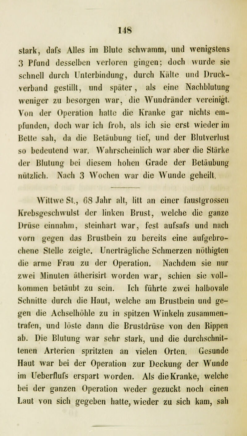 stark, dafs Alles im Blute schwamm, und wenigstens 3 Pfund desselben verloren gingen: doch wurde sie schnell durch Unterbindung, durch Kalte und Druck- verband gestillt, und später, als eine Nachblutung weniger zu besorgen war, die Wundränder vereinigt. Von der Operation halte die Kranke gar nichts em- pfunden, doch war ich froh, als ich sie erst wieder im Bette sah, da die Betäubung lief, und der Blutverlust so bedeutend war. Wahrscheinlich war aber die Stärke der Blutung bei diesem hohen Grade der Betäubung nützlich. Nach 3 Wochen war die Wunde geheilt. Wiltwe St., 68 Jahr alt, litt an einer fauslgrossen Krebsgeschwulst der linken Brust, welche die ganze Drüse einnahm, steinhart war, fest aufsafs und nach vom gegen das Brustbein zu bereits eine aufgebro- chene Stelle zeigte. Unerträgliche Schmerzen nöthigten die arme Frau zu der Operation. Nachdem sie nur zwei Minuten ätherisirl worden war, schien sie voll- kommen betäubt zu sein. Ich führte zwei halbovale Schnitte durch die Haut, welche am Brustbein und ge- gen die Achselhöhle zu in spitzen Winkeln zusammen- trafen, und löste dann die Brustdrüse von den Bippen ab. Die Blutung war sehr stark, und die durchschnit- tenen Arterien spritzten an vielen Orten. Gesunde Haut war bei der Operation zur Deckung der Wunde im Ueberflufs erspart worden. Als die Kranke, welche bei der ganzen Operation weder gezuckt noch einen Laut von sich gegeben hatte, wieder zu sich kam, sah