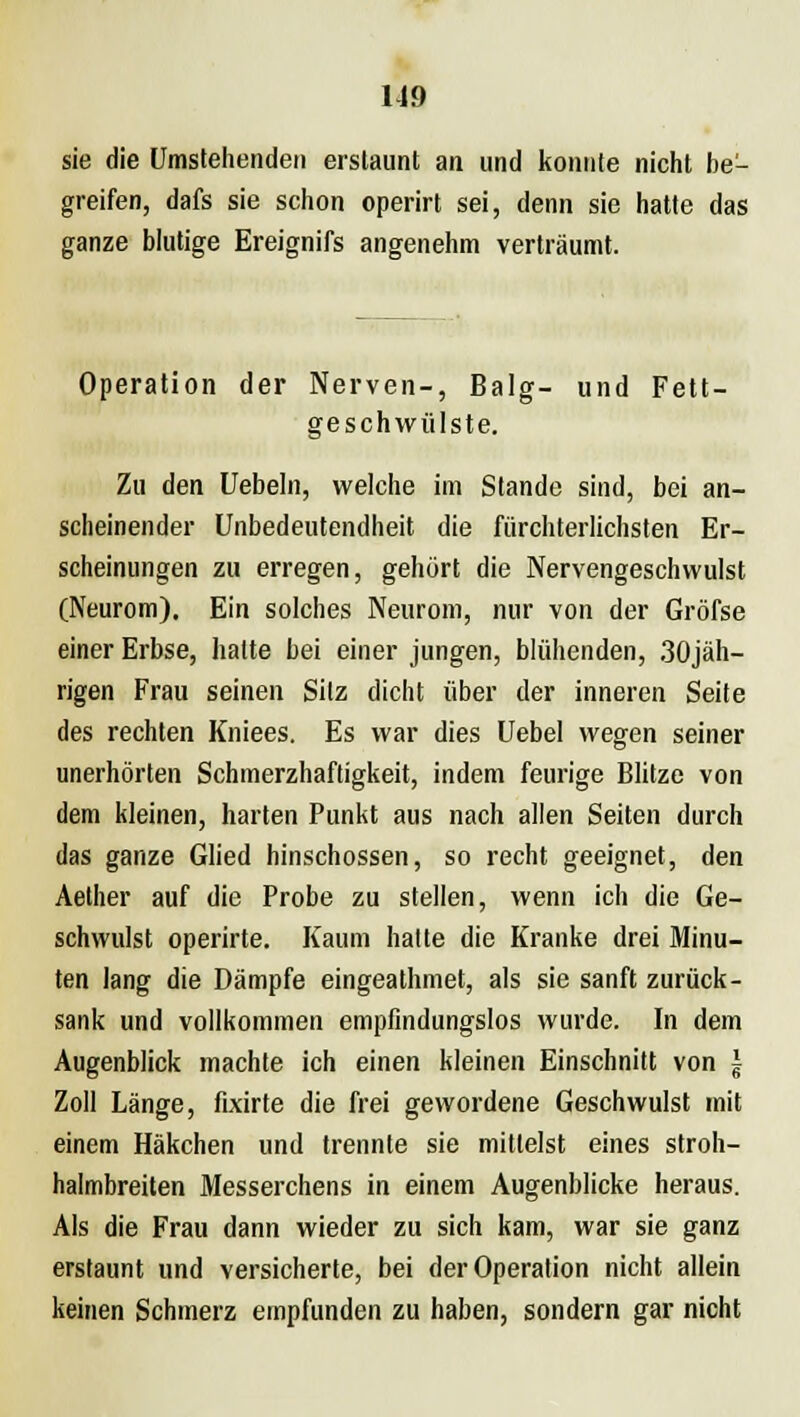 sie die Umstehenden erstaunt an und konnte nicht be- greifen, dafs sie schon operirt sei, denn sie hatte das ganze blutige Ereignifs angenehm verträumt. Operation der Nerven-, Balg- und Fett- geschwülste. Zu den Uebeln, welche im Stande sind, bei an- scheinender Unbedeutendheit die fürchterlichsten Er- scheinungen zu erregen, gehört die Nervengeschvvulst (Neurom). Ein solches Neurom, nur von der Gröfse einer Erbse, hatte bei einer jungen, blühenden, 30jäh- rigen Frau seinen Sitz dicht über der inneren Seite des rechten Kniees. Es war dies Uebel wegen seiner unerhörten Schmerzhaftigkeit, indem feurige Blitze von dem kleinen, harten Punkt aus nach allen Seiten durch das ganze Glied hinschossen, so recht geeignet, den Aether auf die Probe zu stellen, wenn ich die Ge- schwulst operirte. Kaum hatte die Kranke drei Minu- ten lang die Dämpfe eingeathmet, als sie sanft zurück- sank und vollkommen empfindungslos wurde. In dem Augenblick machte ich einen kleinen Einschnitt von ~ Zoll Länge, fixirte die frei gewordene Geschwulst mit einem Häkchen und trennte sie mittelst eines stroh- halmbreiten Messerchens in einem Augenblicke heraus. Als die Frau dann wieder zu sich kam, war sie ganz erstaunt und versicherte, bei der Operation nicht allein keinen Schmerz empfunden zu haben, sondern gar nicht