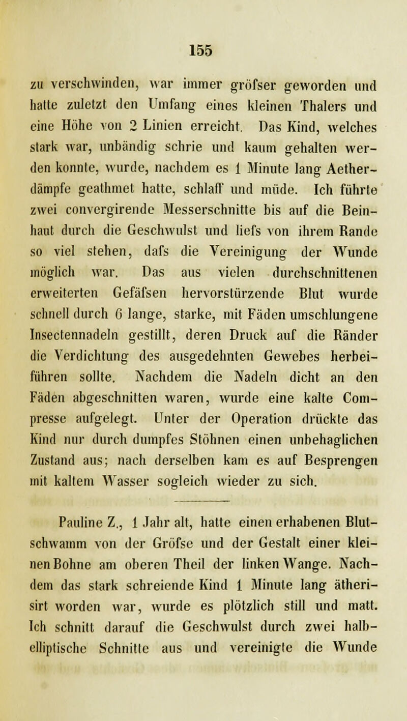 zu verschwinden, war immer gröfser geworden und hatte zuletzt den Umfang eines kleinen Thalers und eine Höhe von 2 Linien erreicht. Das Kind, welches stark war, unbändig schrie und kaum gehalten wer- den konnte, wurde, nachdem es 1 Minute lang Aether- dämpfe geathmet hatte, schlaff und müde. Ich führte zwei convergirende Messerschnitte bis auf die Bein- haut durch die Geschwulst und liefs von ihrem Rande so viel stehen, dafs die Vereinigung der Wunde möglich war. Das aus vielen durchschnittenen erweiterten Gefäfsen hervorstürzende Blut wurde schnell durch 6 lange, starke, mit Fäden umschlungene Insectennadeln gestillt, deren Druck auf die Ränder die Verdichtung des ausgedehnten Gewebes herbei- führen sollte. Nachdem die Nadeln dicht an den Fäden abgeschnitten waren, wurde eine kalte Com- presse aufgelegt. Unter der Operation drückte das Kind nur durch dumpfes Stöhnen einen unbehaglichen Zustand aus; nach derselben kam es auf Besprengen mit kaltem Wasser sogleich wieder zu sich. Pauline Z., 1 Jahr alt, hatte einen erhabenen Blut- schwamm von der Gröfse und der Gestalt einer klei- nen Bohne am oberen Theil der linken Wange. Nach- dem das stark schreiende Kind 1 Minute lang ätheri- sirt worden war, wurde es plötzlich still und matt. Ich schnitt darauf die Geschwulst durch zwei halb- elliptische Schnitte aus und vereinigte die Wunde