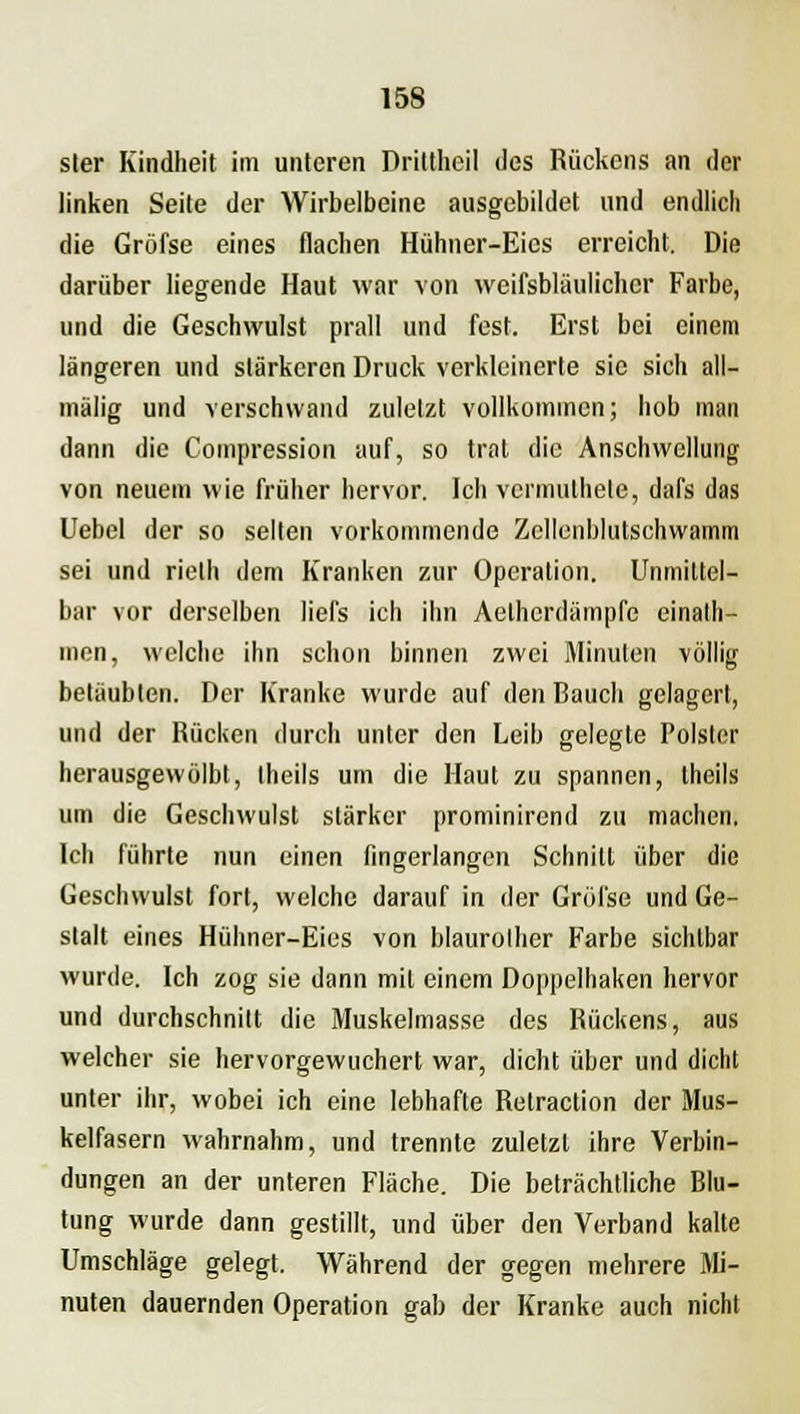 sler Kindheit im unteren Drittheil des Rückens an der linken Seite der Wirbelbeine ausgebildet und endlich die Gröfse eines flachen Hülmer-Eics erreicht. Die darüber liegende Haut war von weifsbläulichcr Farbe, und die Geschwulst prall und fest. Erst bei einem längeren und stärkeren Druck verkleinerte sie sich all— mälig und verschwand zuletzt vollkommen; hob man dann die Compression auf, so trat die Anschwellung von neuem wie früher hervor. Ich vermuthete, dafs das Uebel der so selten vorkommende Zellonblutschwamm sei und rieth dem Kranken zur Operation. Unmittel- bar vor derselben liefs ich ihn Aelhcrdämpfe einath- men, welche ihn schon binnen zwei Minuten völlig betäubten. Der Kranke wurde auf den Bauch gelagert, und der Rücken durch unter den Leib gelegte Polster herausgewölbt, Iheils um die Haut zu spannen, theils um die Geschwulst stärker prominirend zu machen. Ich führte nun einen fingerlangen Schnitt über die Geschwulst fort, welche darauf in der Gröfse und Ge- stalt eines Hühner-Eies von blaurolher Farbe sichtbar wurde. Ich zog sie dann mit einem Doppelhaken hervor und durchschnitt die Muskelmasse des Rückens, aus welcher sie hervorgewuchert war, dicht über und dicht unter ihr, wobei ich eine lebhafte Relraction der Mus- kelfasern wahrnahm, und trennte zuletzt ihre Verbin- dungen an der unteren Fläche. Die beträchtliche Blu- tung wurde dann gestillt, und über den Verband kalte Umschläge gelegt. Während der gegen mehrere Mi- nuten dauernden Operation gab der Kranke auch nicht