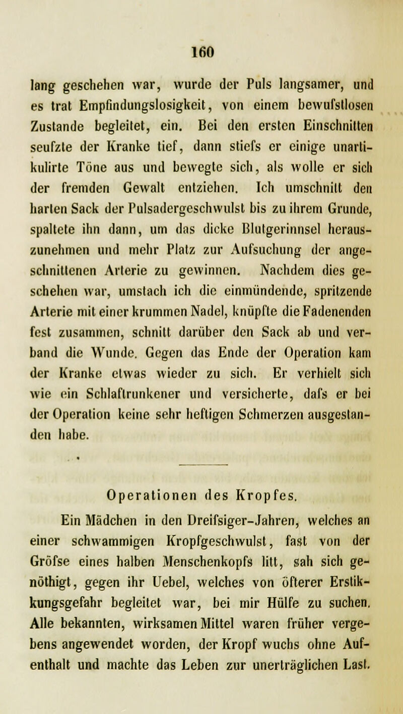 lang geschehen war, wurde der Puls langsamer, und es trat Empfindungslosigkeit, von einem bewufstlosen Zustande begleitet, ein. Bei den ersten Einschnitten seufzte der Kranke tief, dann stiefs er einige unarti- kulirte Töne aus und bewegte sich, als wolle er sich der fremden Gewalt entziehen. Ich umschnitt den harten Sack der Pulsadergeschvvulst bis zu ihrem Grunde, spaltete ihn dann, um das dicke Blutgerinnsel heraus- zunehmen und mehr Platz zur Aufsuchung der ange- schnittenen Arterie zu gewinnen. Nachdem dies ge- schehen war, umstach ich die einmündende, spritzende Arterie mit einer krummen Nadel, knüpfte die Fadenenden fest zusammen, schnitt darüber den Sack ab und ver- band die Wunde. Gegen das Ende der Operation kam der Kranke etwas wieder zu sich. Er verhielt sich wie ein Schlaftrunkener und versicherte, dafs er bei der Operation keine sehr heftigen Schmerzen ausgestan- den habe. Operationen des Kropfes. Ein Mädchen in den Dreifsiger-Jahren, welches an einer schwammigen Kropfgeschwulst, fast von der Gröfse eines halben Menschenkopfs litt, sah sich ge- nöthigt, gegen ihr Uebel, welches von öfterer Erstik- kungsgefahr begleitet war, bei mir Hülfe zu suchen. Alle bekannten, wirksamen Mittel waren früher verge- bens angewendet worden, der Kropf wuchs ohne Auf- enthalt und machte das Leben zur unerträglichen Last.