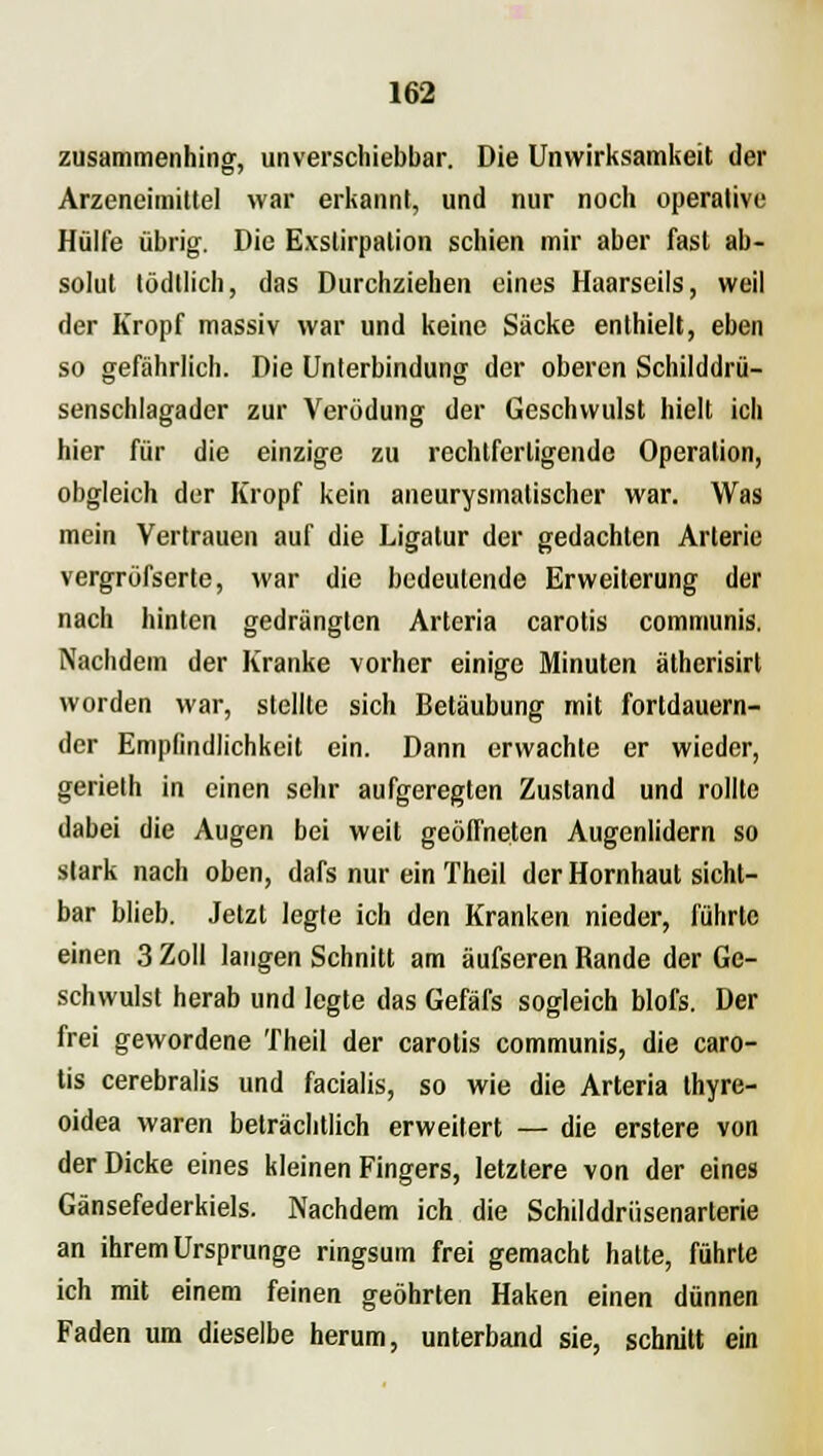 zusammenhing, unverscliiebbar. Die Unwirksamkeit der Arzeneimittel war erkannt, und nur noch operative Hülfe übrig. Die Exstirpalion schien mir aber fast ab- solut lödtlich, das Durchziehen eines Haarseils, weil der Kropf massiv war und keine Säcke enthielt, eben so gefährlich. Die Unterbindung der oberen Schilddrü- senschlagader zur Verödung der Geschwulst hielt ich hier für die einzige zu rechtfertigende Operation, obgleich der Kropf kein aneurysmatischer war. Was mein Vertrauen auf die Ligatur der gedachten Arterie vergröfserte, war die bedeutende Erweiterung der nach hinten gedrängten Arteria carotis communis. Nachdem der Kranke vorher einige Minuten ätherisirt worden war, stellte sich Betäubung mit fortdauern- der Empfindlichkeit ein. Dann erwachte er wieder, gerieth in einen sehr aufgeregten Zustand und rollte dabei die Augen bei weil geöffneten Augenlidern so stark nach oben, dafs nur ein Theil der Hornhaut sicht- bar blieb. Jetzt legte ich den Kranken nieder, führte einen 3 Zoll langen Schnitt am äufseren Rande der Ge- schwulst herab und legte das Gefäfs sogleich blofs. Der frei gewordene Theil der carotis communis, die caro- tis cerebralis und facialis, so wie die Arteria thyre- oidea waren beträchtlich erweitert — die erstere von der Dicke eines kleinen Fingers, letztere von der eines Gänsefederkiels. Nachdem ich die Schilddrüsenarterie an ihrem Ursprünge ringsum frei gemacht hatte, führte ich mit einem feinen geöhrten Haken einen dünnen Faden um dieselbe herum, unterband sie, schnitt ein