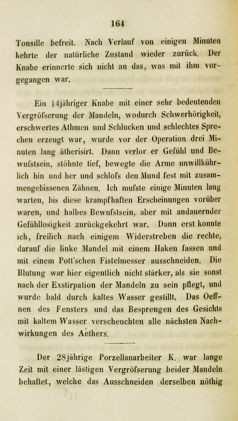 Tonsille befreit. Nach Verlauf von einigen Minuten kehrte der natürliche Zustand wieder zurück. Der Knabe erinnerte sich nicht an das, was mit ihm vor- gegangen war. Ein 14jähriger Knabe mit einer sehr bedeutenden Vergrößerung der Mandeln, wodurch Schwerhörigkeit, erschwertes Athmen und Schlucken und schlechtes Spre- chen erzeugt war, wurde vor der Operation drei Mi- nuten lang ätherisirt. Dann verlor er Gefühl und Be- wufstscin, stöhnte tief, bewegte die Arme unwillkür- lich hin und her und schlofs den Mund fest mit zusam- mengebissenen Zähnen. Ich mufste einige Minuten lang warten, bis diese krampfhaften Erscheinungen vorüber waren, und halbes Bewufslsein, aber mit andauernder Gefühllosigkeit zurückgekehrt war. Dann erst konnte ich, freilich nach einigem Widerstreben die rechte, darauf die linke Mandel mit einem Haken fassen und mit einem Potl'schen Fistelmesser ausschneiden. Die Blutung war hier eigentlich nicht stärker, als sie sonst nach der E.xstirpation der Mandeln zu sein pflegt, und wurde bald durch kaltes Wasser gestillt. Das Oeff- nen des Fensters und das Besprengen des Gesichts mit kaltem Wasser verscheuchten alle nächsten Nach- wirkungen des Aethers. Der 28jährige Porzellanarbeiter K. war lange Zeit mit einer lästigen Vergröfserung beider Mandeln behaftet, welche das Ausschneiden derselben nöthig