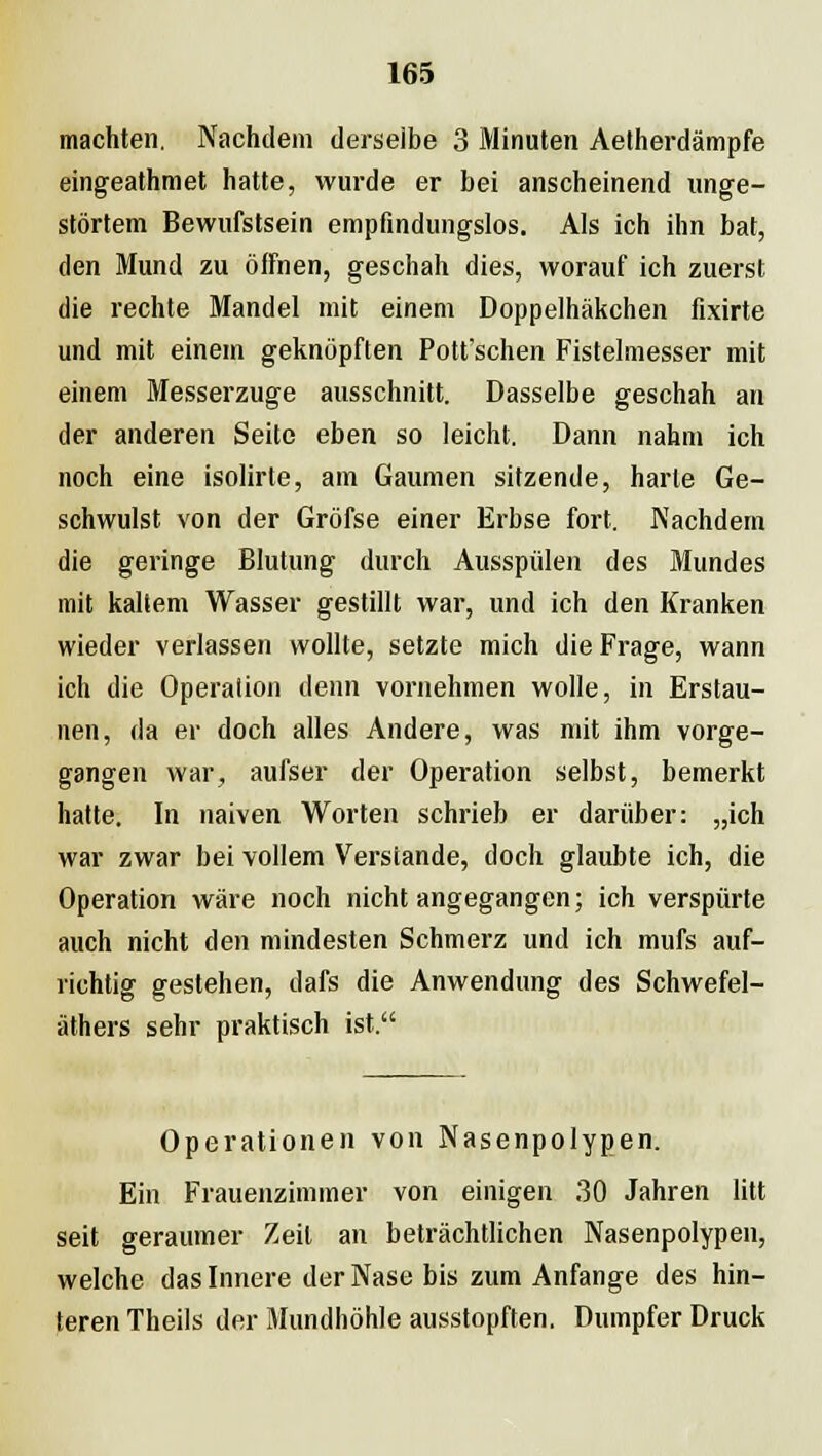 machten. Nachdem derselbe 3 Minuten Aetherdämpfe eingeathmet hatte, wurde er bei anscheinend unge- störtem Bewufstsein empfindungslos. Als ich ihn bat, den Mund zu öffnen, geschah dies, worauf ich zuerst die rechte Mandel mit einem Doppelhäkchen fixirte und mit einem geknöpften Pott'schen Fistelmesser mit einem Messerzuge ausschnitt. Dasselbe geschah an der anderen Seite eben so leicht. Dann nahm ich noch eine isolirte, am Gaumen sitzende, harte Ge- schwulst von der Gröfse einer Erbse fort. Nachdem die geringe Blutung durch Ausspülen des Mundes mit kaltem Wasser gestillt war, und ich den Kranken wieder verlassen wollte, setzte mich die Frage, wann ich die Operation denn vornehmen wolle, in Erstau- nen, da er doch alles Andere, was mit ihm vorge- gangen war, aufser der Operation selbst, bemerkt hatte. In naiven Worten schrieb er darüber: „ich war zwar bei vollem Verstände, doch glaubte ich, die Operation wäre noch nicht angegangen; ich verspürte auch nicht den mindesten Schmerz und ich mufs auf- richtig gestehen, dafs die Anwendung des Schwefel- äthers sehr praktisch ist. Operationen von Nasenpolypen. Ein Frauenzimmer von einigen 30 Jahren litt seit geraumer Zeil an beträchtlichen Nasenpolypen, welche das Innere der Nase bis zum Anfange des hin- teren Theils der Mundhöhle ausstopften. Dumpfer Druck