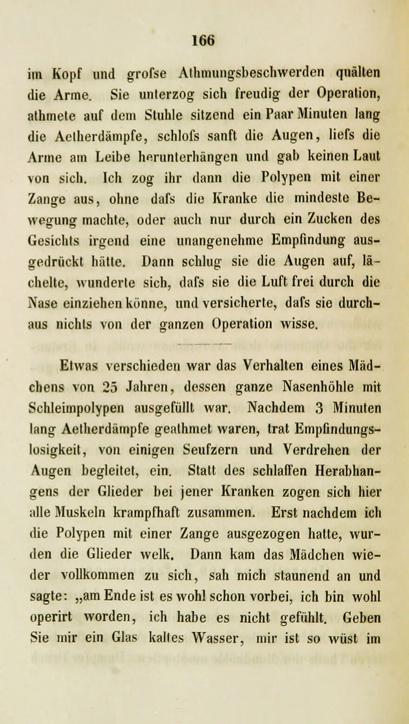im Kopf und grofse Athmungsbeschwerden quälten die Arme. Sie unterzog sich freudig der Operation, athmete auf dem Stuhle sitzend ein Paar Minuten lang die Aelherdämpfe, schlofs sanft die Augen, liefs die Arme am Leibe herunterhängen und gab keinen Laut von sich. Ich zog ihr dann die Polypen mit einer Zange aus, ohne dafs die Kranke die mindeste Be- wegung machte, oder auch nur durch ein Zucken des Gesichts irgend eine unangenehme Empfindung aus- gedrückt hätte. Dann schlug sie die Augen auf, lä- chelte, wunderte sich, dafs sie die Luft frei durch die Nase einziehen könne, und versicherte, dafs sie durch- aus nichts von der ganzen Operation wisse. Etwas verschieden war das Verhalten eines Mäd- chens von 25 Jahren, dessen ganze Nasenhöhle mit Schleimpolypen ausgefüllt war. Nachdem 3 Minuten lang Aelherdämpfe gealhmet waren, trat Empfindungs- losigkeit, von einigen Seufzern und Verdrehen der Augen begleitet, ein. Statt des schlaffen Herabhan- gens der Glieder bei jener Kranken zogen sich hier alle Muskeln krampfhaft zusammen. Erst nachdem ich die Polypen mit einer Zange ausgezogen hatte, wur- den die Glieder welk. Dann kam das Mädchen wie- der vollkommen zu sich, sah mich staunend an und sagte: „am Ende ist es wohl schon vorbei, ich bin wohl operirt worden, ich habe es nicht gefühlt. Geben Sie mir ein Glas kaltes Wasser, mir ist so wüst im
