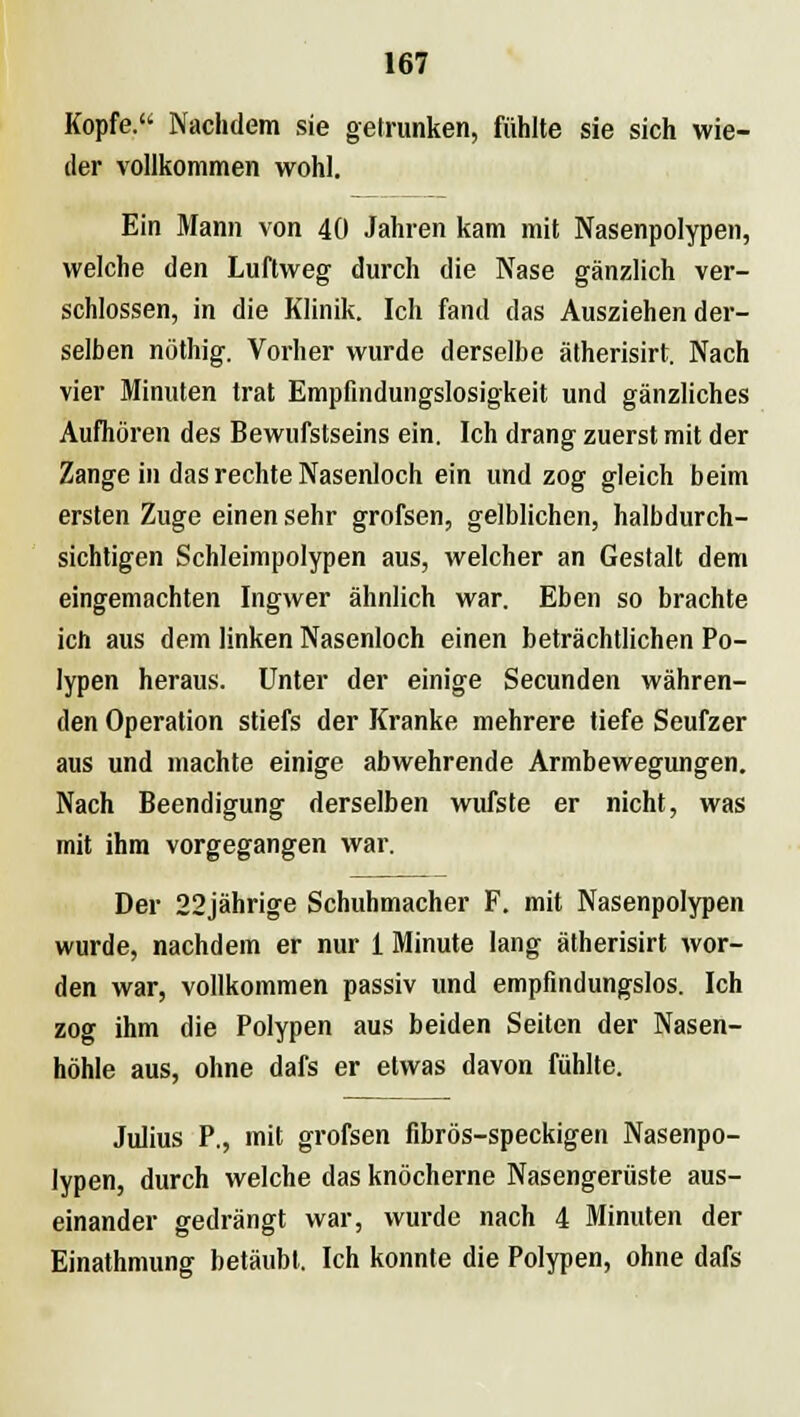 Kopfe. Nachdem sie getrunken, fühlte sie sich wie- der vollkommen wohl. Ein Mann von 40 Jahren kam mit Nasenpolypen, welche den Luftweg durch die Nase gänzlich ver- schlossen, in die Klinik. Ich fand das Ausziehen der- selben nöthig. Vorher wurde derselbe ätherisirt. Nach vier Minuten trat Empfindungslosigkeit und gänzliches Aufhören des Bewufstseins ein. Ich drang zuerst mit der Zange in das rechte Nasenloch ein und zog gleich beim ersten Zuge einen sehr grofsen, gelblichen, halbdurch- sichtigen Schleimpolypen aus, welcher an Gestalt dem eingemachten Ingwer ähnlich war. Eben so brachte ich aus dem linken Nasenloch einen beträchtlichen Po- lypen heraus. Unter der einige Secunden währen- den Operation stiefs der Kranke mehrere tiefe Seufzer aus und machte einige abwehrende Armbewegungen. Nach Beendigung derselben wufste er nicht, was mit ihm vorgegangen war. Der 22jährige Schuhmacher F. mit Nasenpolypen wurde, nachdem er nur 1 Minute lang ätherisirt wor- den war, vollkommen passiv und empfindungslos. Ich zog ihm die Polypen aus beiden Seiten der Nasen- höhle aus, ohne dafs er etwas davon fühlte. Julius P., mit grofsen fibrös-speckigen Nasenpo- lypen, durch welche das knöcherne Nasengerüste aus- einander gedrängt war, wurde nach 4 Minuten der Einathmung betäubt. Ich konnte die Polypen, ohne dafs